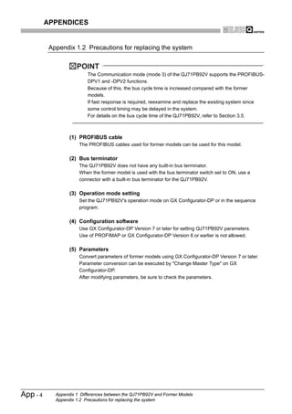 APPENDICES


           Appendix 1.2 Precautions for replacing the system


                      POINT
                           The Communication mode (mode 3) of the QJ71PB92V supports the PROFIBUS-
                           DPV1 and -DPV2 functions.
                           Because of this, the bus cycle time is increased compared with the former
                           models.
                           If fast response is required, reexamine and replace the existing system since
                           some control timing may be delayed in the system.
                           For details on the bus cycle time of the QJ71PB92V, refer to Section 3.5.



                   (1) PROFIBUS cable
                       The PROFIBUS cables used for former models can be used for this model.

                   (2) Bus terminator
                       The QJ71PB92V does not have any built-in bus terminator.
                       When the former model is used with the bus terminator switch set to ON, use a
                       connector with a built-in bus terminator for the QJ71PB92V.

                   (3) Operation mode setting
                       Set the QJ71PB92V's operation mode on GX Configurator-DP or in the sequence
                       program.

                   (4) Configuration software
                       Use GX Configurator-DP Version 7 or later for setting QJ71PB92V parameters.
                       Use of PROFIMAP or GX Configurator-DP Version 6 or earlier is not allowed.

                   (5) Parameters
                       Convert parameters of former models using GX Configurator-DP Version 7 or later.
                       Parameter conversion can be executed by "Change Master Type" on GX
                       Configurator-DP.
                       After modifying parameters, be sure to check the parameters.




App - 4      Appendix 1 Differences between the QJ71PB92V and Former Models
             Appendix 1.2 Precautions for replacing the system
 