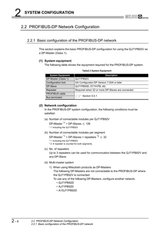 2     SYSTEM CONFIGURATION


      2.2 PROFIBUS-DP Network Configuration


        2.2.1 Basic configuration of the PROFIBUS-DP network

                This section explains the basic PROFIBUS-DP configuration for using the QJ71PB92V as
                a DP-Master (Class 1).

                (1) System equipment
                     The following table shows the equipment required for the PROFIBUS-DP system.

                                                          Table2.3 System Equipment

                         System Equipment                                    Description
                      DP-Master (Class 1)          QJ71PB92V
                      Configuration tool           GX Configurator-DP Version 7.00A or later
                      DP-Slave                     QJ71PB93D, ST1H-PB, etc.
                      Repeater                     Required when 32 or more DP-Slaves are connected
                      PROFIBUS cable
                                                          Section 5.5.1
                      Bus terminator


                (2) Network configuration
                     In the PROFIBUS-DP system configuration, the following conditions must be
                     satisfied:

                     (a) Number of connectable modules per QJ71PB92V
                         DP-Master *1 + DP-Slaves             126
                         * 1 Including the QJ71PB92V

                     (b) Number of connectable modules per segment
                         DP-Master *1 + DP-Slaves + repeaters *2            32
                         * 1 Including the QJ71PB92V
                         * 2 A repeater is counted for both segments.

                     (c) No. of repeaters
                         Up to 3 repeaters can be used for communication between the QJ71PB92V and
                         any DP-Slave.

                     (d) Multi-master system
                         1) When using Mitsubishi products as DP-Masters
                            The following DP-Masters are not connectable to the PROFIBUS-DP where
                            the QJ71PB92V is connected.
                            To use any of the following DP-Masters, configure another network.
                               • QJ71PB92D
                               • AJ71PB92D
                               • A1SJ71PB92D




2-4       2.2 PROFIBUS-DP Network Configuration
          2.2.1 Basic configuration of the PROFIBUS-DP network
 