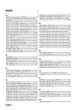 INDEX
[A]                                                                    Diagnostic information detection signal (X01)•••••• 3-7
ABORT service (Class2_SERVICE) •••••••••••••••• 7-23                   Diagnostic information invalid setting area ••••••••3-31
Acquisition of diagnostic and/or extended diagnostic                   Diagnostic information non-notification time setting
information •••••••••••••••••••••••••••••••••••••••••••••••• 4-4       area •••••••••••••••••••••••••••••••••••••••••••••••••••••••3-30
Acyclic communication area•••••••••••••••••••••••••• 3-39
Acyclic communication request area ••••••••••••••• 3-39               [E]
Acyclic communication request execution instruction                    Each station's alarm status •••••••••••••••••••••••••••3-29
area ••••••••••••••••••••••••••••••••••••••••••••••••••••••• 3-40      Each station's diagnostic status •••••••••••••••••••••3-29
Acyclic communication request result area•••••••• 3-41                 Error check using the LEDs and corrective actions9-1
Acyclic communication response area ••••••••••••• 3-42                 Error Codes ••••••••••••••••••••••••••••••••••••••••••••••• 9-5
Acyclic communication with DP-Slaves •••••••••••• 4-11                 Extended diagnostic information area (for mode 3)
Address information area (for mode 3) ••••••••••••• 3-25                •••••••••••••••••••••••••••••••••••••••••••••••••••••••••••••3-34
Alarm ACK request••••••••••••••••••••••••••••••••••••• 7-32            Extended diagnostic information read area••••••••3-35
Alarm acquisition ••••••••••••••••••••••••••••••••••••••• 4-14         Extended diagnostic information read request area
Alarm area ••••••••••••••••••••••••••••••••••••••••••••••• 3-43         •••••••••••••••••••••••••••••••••••••••••••••••••••••••••••••3-35
Alarm read request signal (Y18) ••••••••••••••••••••• 3-15             Extended diagnostic information read request signal
Alarm read request (with ACK) •••••••••••••••••••••• 7-37              (Y06) ••••••••••••••••••••••••••••••••••••••••••••••••••••••3-12
Alarm read request (without ACK) •••••••••••••••••• 7-28               Extended diagnostic information read response area
Alarm read response signal (X18)••••••••••••••••••• 3-15                •••••••••••••••••••••••••••••••••••••••••••••••••••••••••••••3-35
Alarm request area ••••••••••••••••••••••••••••••••••••• 3-43          Extended diagnostic information read response signal
Alarm response area••••••••••••••••••••••••••••••••••• 3-43            (X06) ••••••••••••••••••••••••••••••••••••••••••••••••••••••3-12
All stations' alarm status •••••••••••••••••••••••••••••• 3-29
All stations' diagnostic status••••••••••••••••••••••••• 3-28         [F]
Automatic Refresh Parameters •••••••••••••••••••••• 6-12
                                                                       FDT/DTM technology ••••••••••••••••••••••••••••••••••4-16
                                                                       Flash ROM storage mode ••••••••••••••••••••••••••••3-20
[B]
                                                                       Functions •••••••••••••••••••••••••••••••••••••••••••••••••• 4-1
BBLKRD Instruction••••••••••••••••••••••••••••••••••••• 8-2
BBLKWR Instruction •••••••••••••••••••••••••••••••••••• 8-4           [G]
Buffer memory list •••••••••••••••••••••••••••••••••••••• 3-17
Bus cycle time••••••••••••••••••••••••••••••••••••••••••• 3-44         Global control area •••••••••••••••••••••••••••••••••••••3-37
Bus cycle time area •••••••••••••••••••••••••••••••••••• 3-36          Global control completed signal (X04)••••••••••••••3-10
Bus parameters •••••••••••••••••••••••••••••••••••••••••• 6-6          Global control failed signal (X05) ••••••••••••••••••••3-11
                                                                       Global control function •••••••••••••••••••••••••••••••••• 4-7
                                                                       Global control request signal (Y04) •••••••••••••••••3-10
[C]
Checking the LED status on GX Developer •••••••• 9-2                  [H]
Communication READY signal (X1B) •••••••••••••• 3-16
Connector ••••••••••••••••••••••••••••••••••••••••••••••••• 5-7        How to return the QJ71PB92V to Its factory-set
Current bus cycle time••••••••••••••••••••••••••••••••• 3-36           conditions ••••••••••••••••••••••••••••••••••••••••••••••••9-18
Current operation mode area •••••••••••••••••••••••• 3-20
                                                                      [I]
[D]                                                                    INITIATE service (Class2_SERVICE) ••••••••••••••7-19
Data consistency function••••••••••••••••••••••••••••• 4-21            Input data area (for mode 3)••••••••••••••••••••••••••3-23
Data consistency requesting signal (X0C) ••••••••• 3-13                Input data start address area (for mode 3) ••••••••3-26
Data consistency start request signal (Y0C) •••••• 3-13                I/O data exchange ••••••••••••••••••••••••••••••••••••••• 4-2
Data exchange start completed signal (X00)••••••• 3-6                  I/O data exchange area •••••••••••••••••••••••••••••••3-23
Data exchange start request signal (Y00) •••••••••• 3-6
Data swap function ••••••••••••••••••••••••••••••••••••• 4-19         [L]
Diagnostic information area •••••••••••••••••••••••••• 3-30            List of I/O signals •••••••••••••••••••••••••••••••••••••••• 3-4
Diagnostic information area clear request signal (Y02)                 Local FDL address area•••••••••••••••••••••••••••••••3-21
 •••••••••••••••••••••••••••••••••••••••••••••••••••••••••••••• 3-9    Local station error information area •••••••••••••••••3-20
Diagnostic information area cleared signal (X02) • 3-9                 Local station information area••••••••••••••••••••••••3-20
Diagnostic information area (for mode 3) •••••••••• 3-32
Diagnostic information detection reset request signal                 [M]
(Y01) ••••••••••••••••••••••••••••••••••••••••••••••••••••••• 3-7
                                                                       Master parameters •••••••••••••••••••••••••••••••••••••• 6-4

Index - 1
 