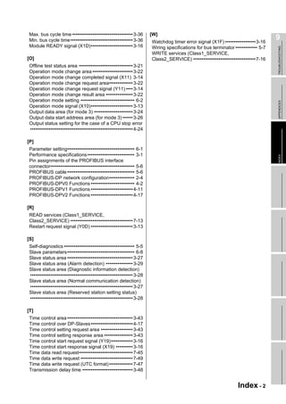 Max. bus cycle time •••••••••••••••••••••••••••••••••••• 3-36        [W]
Min. bus cycle time ••••••••••••••••••••••••••••••••••••• 3-36       Watchdog timer error signal (X1F) ••••••••••••••••••3-16
                                                                                                                                  9
Module READY signal (X1D)••••••••••••••••••••••••• 3-16              Wiring specifications for bus terminator ••••••••••••• 5-7




                                                                                                                                  TROUBLESHOOTING
                                                                     WRITE services (Class1_SERVICE,
[O]                                                                  Class2_SERVICE) •••••••••••••••••••••••••••••••••••••7-16
Offline test status area •••••••••••••••••••••••••••••••• 3-21
Operation mode change area •••••••••••••••••••••••• 3-22
Operation mode change completed signal (X11) 3-14
Operation mode change request area•••••••••••••• 3-22
Operation mode change request signal (Y11) •••• 3-14
Operation mode change result area •••••••••••••••• 3-22
Operation mode setting •••••••••••••••••••••••••••••••• 6-2




                                                                                                                                  APPENDICES
Operation mode signal (X10)••••••••••••••••••••••••• 3-13
Output data area (for mode 3) ••••••••••••••••••••••• 3-24
Output data start address area (for mode 3) •••••• 3-26
Output status setting for the case of a CPU stop error
••••••••••••••••••••••••••••••••••••••••••••••••••••••••••••• 4-24

[P]
Parameter setting•••••••••••••••••••••••••••••••••••••••• 6-1
Performance specifications •••••••••••••••••••••••••••• 3-1




                                                                                                                                  INDEX
Pin assignments of the PROFIBUS interface
connector•••••••••••••••••••••••••••••••••••••••••••••••••• 5-6
PROFIBUS cable •••••••••••••••••••••••••••••••••••••••• 5-6
PROFIBUS-DP network configuration••••••••••••••• 2-4
PROFIBUS-DPV0 Functions •••••••••••••••••••••••••• 4-2
PROFIBUS-DPV1 Functions ••••••••••••••••••••••••• 4-11
PROFIBUS-DPV2 Functions ••••••••••••••••••••••••• 4-17

[R]
READ services (Class1_SERVICE,
Class2_SERVICE) ••••••••••••••••••••••••••••••••••••• 7-13
Restart request signal (Y0D) ••••••••••••••••••••••••• 3-13

[S]
Self-diagnostics •••••••••••••••••••••••••••••••••••••••••• 5-5
Slave parameters•••••••••••••••••••••••••••••••••••••••• 6-8
Slave status area ••••••••••••••••••••••••••••••••••••••• 3-27
Slave status area (Alarm detection) •••••••••••••••• 3-29
Slave status area (Diagnostic information detection)
••••••••••••••••••••••••••••••••••••••••••••••••••••••••••••• 3-28
Slave status area (Normal communication detection)
••••••••••••••••••••••••••••••••••••••••••••••••••••••••••••• 3-27
Slave status area (Reserved station setting status)
••••••••••••••••••••••••••••••••••••••••••••••••••••••••••••• 3-28

[T]
Time control area ••••••••••••••••••••••••••••••••••••••• 3-43
Time control over DP-Slaves••••••••••••••••••••••••• 4-17
Time control setting request area ••••••••••••••••••• 3-43
Time control setting response area ••••••••••••••••• 3-43
Time control start request signal (Y19)••••••••••••• 3-16
Time control start response signal (X19) •••••••••• 3-16
Time data read request•••••••••••••••••••••••••••••••• 7-45
Time data write request ••••••••••••••••••••••••••••••• 7-49
Time data write request (UTC format) •••••••••••••• 7-47
Transmission delay time •••••••••••••••••••••••••••••• 3-48


                                                                                                                Index - 2
 