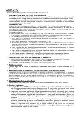 WARRANTY
Please confirm the following product warranty details before using this product.

1. Gratis Warranty Term and Gratis Warranty Range
   If a.ny faults or defects (hereinafter "Failure") found to be the responsibility of Mitsubishi occurs during use of the product within
   the gratis warranty term, the product shall be repaired at no cost via the sales representative or Mitsubishi Service Company.
   However, if repairs are required onsite at domestic or overseas location, expenses to send an engineer will be solely at the
   customer's discretion. Mitsubishi shall not be held responsible for any re-commissioning, maintenance, or testing on-site that
   involves replacement of the failed module.
   [Gratis Warranty Term]
   The gratis warranty term of the product shall be for one year after the date of purchase or delivery to a designated place.
   Note that after manufacture and shipment from Mitsubishi, the maximum distribution period shall be six (6) months, and the
   longest gratis warranty term after manufacturing shall be eighteen (18) months. The gratis warranty term of repair parts shall
   not exceed the gratis warranty term before repairs.
   [Gratis Warranty Range]
   (1) The range shall be limited to normal use within the usage state, usage methods and usage environment, etc., which follow
        the conditions and precautions, etc., given in the instruction manual, user's manual and caution labels on the product.
   (2) Even within the gratis warranty term, repairs shall be charged for in the following cases.
       1. Failure occurring from inappropriate storage or handling, carelessness or negligence by the user. Failure caused by the
          user's hardware or software design.
       2. Failure caused by unapproved modifications, etc., to the product by the user.
       3. When the Mitsubishi product is assembled into a user's device, Failure that could have been avoided if functions or
          structures, judged as necessary in the legal safety measures the user's device is subject to or as necessary by industry
          standards, had been provided.
       4. Failure that could have been avoided if consumable parts (battery, backlight, fuse, etc.) designated in the instruction
          manual had been correctly serviced or replaced.
       5. Failure caused by external irresistible forces such as fires or abnormal voltages, and Failure caused by force majeure
          such as earthquakes, lightning, wind and water damage.
       6. Failure caused by reasons unpredictable by scientific technology standards at time of shipment from Mitsubishi.
       7. Any other failure found not to be the responsibility of Mitsubishi or that admitted not to be so by the user.

2. Onerous repair term after discontinuation of production
   (1) Mitsubishi shall accept onerous product repairs for seven (7) years after production of the product is discontinued.
       Discontinuation of production shall be notified with Mitsubishi Technical Bulletins, etc.
   (2) Product supply (including repair parts) is not available after production is discontinued.

3. Overseas service
   Overseas, repairs shall be accepted by Mitsubishi's local overseas FA Center. Note that the repair conditions at each FA
   Center may differ.

4. Exclusion of loss in opportunity and secondary loss from warranty liability
   Regardless of the gratis warranty term, Mitsubishi shall not be liable for compensation of damages caused by any cause found
   not to be the responsibility of Mitsubishi, loss in opportunity, lost profits incurred to the user by Failures of Mitsubishi products,
   special damages and secondary damages whether foreseeable or not , compensation for accidents, and compensation for
   damages to products other than Mitsubishi products, replacement by the user, maintenance of on-site equipment, start-up test
   run and other tasks.

5. Changes in product specifications
   The specifications given in the catalogs, manuals or technical documents are subject to change without prior notice.

6. Product application
   (1) In using the Mitsubishi MELSEC programmable logic controller, the usage conditions shall be that the application will not
       lead to a major accident even if any problem or fault should occur in the programmable logic controller device, and that
       backup and fail-safe functions are systematically provided outside of the device for any problem or fault.
   (2) The Mitsubishi programmable logic controller has been designed and manufactured for applications in general industries,
       etc. Thus, applications in which the public could be affected such as in nuclear power plants and other power plants
       operated by respective power companies, and applications in which a special quality assurance system is required, such
       as for Railway companies or Public service purposes shall be excluded from the programmable logic controller
       applications.
       In addition, applications in which human life or property that could be greatly affected, such as in aircraft, medical
       applications, incineration and fuel devices, manned transportation, equipment for recreation and amusement, and safety
       devices, shall also be excluded from the programmable logic controller range of applications.
       However, in certain cases, some applications may be possible, providing the user consults their local Mitsubishi
       representative outlining the special requirements of the project, and providing that all parties concerned agree to the
       special circumstances, solely at the users discretion.
 