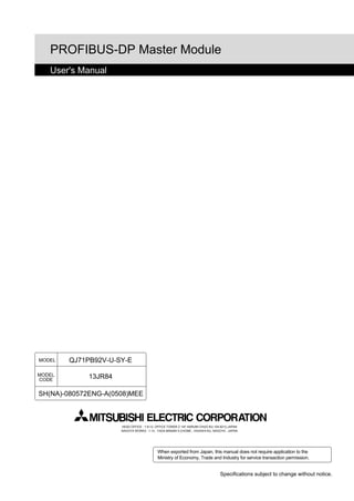 PROFIBUS-DP Master Module
   User's Manual




MODEL   QJ71PB92V-U-SY-E

MODEL        13JR84
CODE


SH(NA)-080572ENG-A(0508)MEE



                      HEAD OFFICE : 1-8-12, OFFICE TOWER Z 14F HARUMI CHUO-KU 104-6212,JAPAN
                      NAGOYA WORKS : 1-14 , YADA-MINAMI 5-CHOME , HIGASHI-KU, NAGOYA , JAPAN




                                           When exported from Japan, this manual does not require application to the
                                           Ministry of Economy, Trade and Industry for service transaction permission.


                                                                                 Specifications subject to change without notice.
 