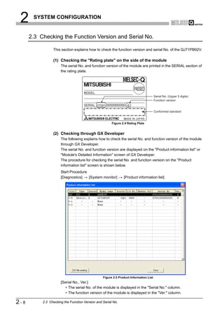 2     SYSTEM CONFIGURATION


      2.3 Checking the Function Version and Serial No.

                 This section explains how to check the function version and serial No. of the QJ71PB92V.

                 (1) Checking the "Rating plate" on the side of the module
                      The serial No. and function version of the module are printed in the SERIAL section of
                      the rating plate.




                                                                                       Serial No. (Upper 5 digits)
                                                                                       Function version
                                             07091                B

                                                                                       Conformed standard


                                                       Figure 2.4 Rating Plate


                 (2) Checking through GX Developer
                      The following explains how to check the serial No. and function version of the module
                      through GX Developer.
                      The serial No. and function version are displayed on the "Product information list" or
                      "Module's Detailed Information" screen of GX Developer.
                      The procedure for checking the serial No. and function version on the "Product
                      information list" screen is shown below.
                      Start Procedure
                      [Diagnostics]   [System monitor]         [Product information list]




                                                 Figure 2.5 Product Information List
                      [Serial No., Ver.]
                         • The serial No. of the module is displayed in the "Serial No." column.
                         • The function version of the module is displayed in the "Ver." column.

2-8        2.3 Checking the Function Version and Serial No.
 