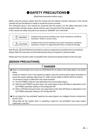 SAFETY PRECAUTIONS
                                 (Read these precautions before using.)

Before using this product, please read this manual and the relevant manuals introduced in this manual
carefully and pay full attention to safety to handle the product correctly.
The instructions given in this manual are concerned with this product. For the safety instructions of the
programmable controller system, please read the user's manual of the CPU module used.
In this manual, the safety instructions are ranked as "DANGER" and "CAUTION".



             DANGER          Indicates that incorrect handling may cause hazardous conditions,
                             resulting in death or severe injury.

                             Indicates that incorrect handling may cause hazardous conditions,
             CAUTION         resulting in medium or slight personal injury or physical damage.

Note that the    CAUTION level may lead to a serious consequence according to the circumstances.
Always follow the instructions of both levels because they are important to personal safety.

Please save this manual to make it accessible when required and always forward it to the end user.


[DESIGN PRECAUTIONS]
                                               DANGER
    When a communication error occurs on PROFIBUS-DP, the status of the faulty station is as shown
    below.
    Create an interlock circuit in the sequence program using the communication status information to
    ensure the system operates safely (Input X1, buffer memory 5A20H to 5B19H (23072 to 23321)).
     An erroneous output or malfunction may cause accidents.
    (1) The QJ71PB92V holds the input data before the communication failure.
    (2) When the QJ71PB92V has gone down, the output status of each DP-Slave is dependent on the
        QJ71PB92V parameter setting on GX Configurator-DP.
    (3) When a DP-Slave has gone down, the output status of the other DP-Slaves is dependent on the
        QJ71PB92V parameter setting on GX Configurator-DP.

    Do not output the "use prohibited" signal as the output signal to an intelligent function module from
    the PLC CPU.
    Wiring data into the "system area" or outputting a signal for "use prohibited" may cause system
    malfunciton in the PLC.




                                                                                                     A-1
 
