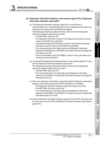 3   SPECIFICATIONS

                                                                                                             1
          (2) Diagnostic information detection reset request signal (Y01), Diagnostic
              information detection signal (X01)




                                                                                                                  OVERVIEW
             (a) The Diagnostic information detection signal (X01) turns ON when a
                 communication error is detected after the time set in Diagnostic information non-
                 notification time setting area (UnG2084) has elapsed.                                      2
                 The following processing is performed at the same time that the Diagnostic




                                                                                                           CONFIGURATION
                 information detection signal (X01) turns ON:
                    • The RSP ERR. LED turns ON.




                                                                                                           SYSTEM
                    • The diagnostic information is stored in the Diagnostic information area (for
                      mode 3) (UnG23072 to UnG23321).
                      The extended diagnostic information is stored in the Extended diagnostic
                                                                                                             3
                      information area (for mode 3) (UnG23328 to UnG23454).
                    • The corresponding bit in the Slave status area (Diagnostic information




                                                                                                                  SPECIFICATIONS
                      detection) (UnG23056 to UnG23064) of the station that sent the diagnostic
                      information turns ON.
                    • The error information of the QJ71PB92V is stored in the Local station error
                      information area (UnG23071).

             (b) Turning ON the Diagnostic information detection reset request signal (Y01) turns
                                                                                                             4
                 OFF the Diagnostic information detection signal (X01).
                 The following processing is performed at the same time that the Diagnostic




                                                                                                                  FUNCTIONS
                 information detection signal (X01) turns OFF:
                    • The RSP ERR. LED turns OFF.
                    • The corresponding bit in the slave status area (Diagnostic information
                      detection) (UnG23056 to UnG23064) of the station that sent the diagnostic            5
                      information turns ON.




                                                                                                       SYSTEM OPERATION
                                                                                                       PROCEDURES AND
                                                                                                       SETTINGS BEFORE
             (c) When new diagnostics information is generated while the Diagnostic information
                 detection reset request signal (Y01) is ON, the behavior is as follows:
                    • The Diagnostic information detection signal (X01) does not turn ON.
                    • The RSP ERR. LED does not turn ON.
                    • The corresponding bit in the Slave status area (Diagnostic information                 6
                      detection) (UnG23056 to UnG23064) of the station that sent the diagnostic

                                                                                                                  PARAMETER SETTING
                      information does not turn ON.

             (d) After the Diagnostic information detection signal (X01) turns OFF, take actions for
                 the error cause and turn OFF the Diagnostic information detection reset request
                 signal (Y01).
                                                                                                             7
                                                                                                                  PROGRAMMING




                                                                                                             8
                                                                                                           INSTRUCTIONS
                                                                                                           DEDICATED




                                            3.3 Input/Output Signals to/from PLC CPU
                                                           3.3.2 Details of I/O signals
                                                                                              3-7
 