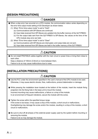 [DESIGN PRECAUTIONS]
                                            DANGER
  When a stop error has occurred on a CPU module, the communication status varies depending on
  the error time output mode setting of GX Developer as shown below.
  (1) When "Error time output mode" is set to "Hold".
      (a) Communications with DP-Slaves are continued.
      (b) Input data received from DP-Slaves are updated into the buffer memory of the QJ71PB92V.
      (c) For the output data sent from the QJ71PB92V to DP-Slaves, the values at the time of the
          CPU module stop error are held.
  (2) When "Error time output mode" is set to "Clear"
      (a) Communications with DP-Slaves are interrupted, and output data are not sent.
      (b) Input data received from DP-Slaves are held in the buffer memory of the QJ71PB92V.



                                            CAUTION
  Do not install PROFIBUS cables together with the main circuit or power lines or bring them close to
  each other.
  Keep a distance of 100mm (3.9inch) or more between them.
  Failure to do so may cause malfunctions due to noise.



[INSTALLATION PRECAUTIONS]
                                            CAUTION
  Use the PLC under the environment specified in the user’s manual of the CPU module to be used.
  Otherwise, it may cause electric shocks, fires, malfunctions, product deterioration or damage.


  While pressing the installation lever located at the bottom of the module, insert the module fixing
  projection into the fixing hole in the base unit to mount the module.
  Incorrect mounting may cause malfunctions, a failure or a drop of the module.
  In an environment of frequent vibrations, secure the module with the screw.


  Tighten the screw within the specified torque range.
  If the screw is too loose, it may cause a drop of the module, a short circuit or malfunctions.
  Overtightening may damage the screw and/or the module, resulting in a drop of the module, a short
  circuit or malfunctions.


  Be sure to shut off all phases of the external power supply used by the system before mounting or
  removing the module.
  Failure to do so may damage the module.




A-2
 