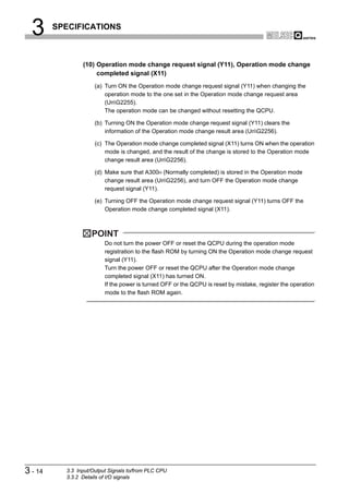 3      SPECIFICATIONS



                 (10) Operation mode change request signal (Y11), Operation mode change
                      completed signal (X11)
                      (a) Turn ON the Operation mode change request signal (Y11) when changing the
                          operation mode to the one set in the Operation mode change request area
                          (UnG2255).
                          The operation mode can be changed without resetting the QCPU.

                      (b) Turning ON the Operation mode change request signal (Y11) clears the
                          information of the Operation mode change result area (UnG2256).

                      (c) The Operation mode change completed signal (X11) turns ON when the operation
                          mode is changed, and the result of the change is stored to the Operation mode
                          change result area (UnG2256).

                      (d) Make sure that A300H (Normally completed) is stored in the Operation mode
                          change result area (UnG2256), and turn OFF the Operation mode change
                          request signal (Y11).

                      (e) Turning OFF the Operation mode change request signal (Y11) turns OFF the
                          Operation mode change completed signal (X11).



                     POINT
                          Do not turn the power OFF or reset the QCPU during the operation mode
                          registration to the flash ROM by turning ON the Operation mode change request
                          signal (Y11).
                          Turn the power OFF or reset the QCPU after the Operation mode change
                          completed signal (X11) has turned ON.
                          If the power is turned OFF or the QCPU is reset by mistake, register the operation
                          mode to the flash ROM again.




3 - 14     3.3 Input/Output Signals to/from PLC CPU
           3.3.2 Details of I/O signals
 