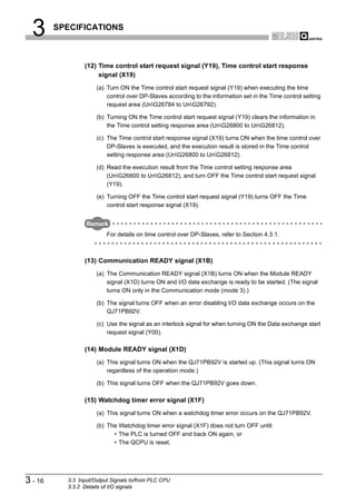 3      SPECIFICATIONS



                 (12) Time control start request signal (Y19), Time control start response
                      signal (X19)
                      (a) Turn ON the Time control start request signal (Y19) when executing the time
                          control over DP-Slaves according to the information set in the Time control setting
                          request area (UnG26784 to UnG26792).

                      (b) Turning ON the Time control start request signal (Y19) clears the information in
                          the Time control setting response area (UnG26800 to UnG26812).

                      (c) The Time control start response signal (X19) turns ON when the time control over
                          DP-Slaves is executed, and the execution result is stored in the Time control
                          setting response area (UnG26800 to UnG26812).

                      (d) Read the execution result from the Time control setting response area
                          (UnG26800 to UnG26812), and turn OFF the Time control start request signal
                          (Y19).

                      (e) Turning OFF the Time control start request signal (Y19) turns OFF the Time
                          control start response signal (X19).


                  Remark
                          For details on time control over DP-Slaves, refer to Section 4.3.1.



                 (13) Communication READY signal (X1B)
                      (a) The Communication READY signal (X1B) turns ON when the Module READY
                          signal (X1D) turns ON and I/O data exchange is ready to be started. (The signal
                          turns ON only in the Communication mode (mode 3).)

                      (b) The signal turns OFF when an error disabling I/O data exchange occurs on the
                          QJ71PB92V.

                      (c) Use the signal as an interlock signal for when turning ON the Data exchange start
                          request signal (Y00).

                 (14) Module READY signal (X1D)
                      (a) This signal turns ON when the QJ71PB92V is started up. (This signal turns ON
                          regardless of the operation mode.)

                      (b) This signal turns OFF when the QJ71PB92V goes down.

                 (15) Watchdog timer error signal (X1F)
                      (a) This signal turns ON when a watchdog timer error occurs on the QJ71PB92V.

                      (b) The Watchdog timer error signal (X1F) does not turn OFF until:
                            • The PLC is turned OFF and back ON again, or
                            • The QCPU is reset.




3 - 16     3.3 Input/Output Signals to/from PLC CPU
           3.3.2 Details of I/O signals
 
