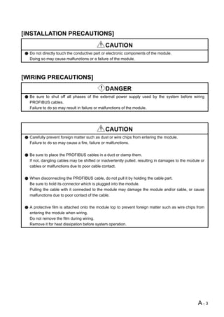 [INSTALLATION PRECAUTIONS]
                                             CAUTION
  Do not directly touch the conductive part or electronic components of the module.
  Doing so may cause malfunctions or a failure of the module.



[WIRING PRECAUTIONS]
                                             DANGER
  Be sure to shut off all phases of the external power supply used by the system before wiring
  PROFIBUS cables.
  Failure to do so may result in failure or malfunctions of the module.




                                             CAUTION
  Carefully prevent foreign matter such as dust or wire chips from entering the module.
  Failure to do so may cause a fire, failure or malfunctions.


  Be sure to place the PROFIBUS cables in a duct or clamp them.
  If not, dangling cables may be shifted or inadvertently pulled, resulting in damages to the module or
  cables or malfunctions due to poor cable contact.


  When disconnecting the PROFIBUS cable, do not pull it by holding the cable part.
  Be sure to hold its connector which is plugged into the module.
  Pulling the cable with it connected to the module may damage the module and/or cable, or cause
  malfunctions due to poor contact of the cable.


  A protective film is attached onto the module top to prevent foreign matter such as wire chips from
  entering the module when wiring.
  Do not remove the film during wiring.
  Remove it for heat dissipation before system operation.




                                                                                                   A-3
 