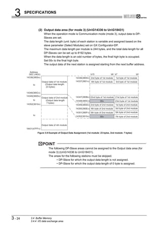 3      SPECIFICATIONS



                    (2) Output data area (for mode 3) (UnG14336 to UnG18431)
                           When the operation mode is Communication mode (mode 3), output data to DP-
                           Slaves are set.
                           The data length (unit: byte) of each station is variable and assigned based on the
                           slave parameter (Select Modules) set on GX Configurator-DP.
                           The maximum data length per module is 244 bytes, and the total data length for all
                           DP-Slaves can be set up to 8192 bytes.
                           When the data length is an odd number of bytes, the final high byte is occupied.
                           Set 00H to the final high byte.
                           The output data of the next station is assigned starting from the next buffer address.

             Address
            DEC (HEX)                                                 b15                b8 b7                    b0
          14336(3800H)                                 14336(3800H) 2nd byte of 1st module   1st byte of 1st module
                         Output data of 1st module     14337(3801H) 4th byte of 1st module   3rd byte of 1st module
               to           (Output data length:
                             23 bytes)

         14348(380CH)
         14349(380DH)                                  14347(380BH) 22nd byte of 1st module 21st byte of 1st module
                         Output data of 2nd module
               to            (Output data length:      14348(380CH)           00H            23rd byte of 1st module
                              7 bytes)
          14352(3810H)                                 14349(380DH) 2nd byte of 2nd module   1st byte of 2nd module
                                                       14350(380EH) 4th byte of 2nd module   3rd byte of 2nd module
                                                       14351(380FH) 6th byte of 2nd module   5th byte of 2nd module
               to
                                                       14352(3810H)           00H            7th byte of 2nd module


                         Output data of nth module
         18431(47FFH)
                    Figure 3.9 Example of Output Data Assignment (1st module: 23 bytes, 2nd module: 7 bytes)




                         POINT
                               The following DP-Slave areas cannot be assigned to the Output data area (for
                               mode 3) (UnG14336 to UnG18431).
                               The areas for the following stations must be skipped.
                                      • DP-Slave for which the output data length is not assigned.
                                      • DP-Slave for which the output data length of 0 byte is assigned.




3 - 24       3.4 Buffer Memory
             3.4.4 I/O data exchange area
 