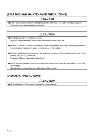 [STARTING AND MAINTENANCE PRECAUTIONS]
                                              DANGER
  Before cleaning, be sure to shut off all phases of the external power supply used by the system.
  Failure to do so may cause electrical shocks.




                                              CAUTION
  Do not disassemble or modify the module.
  Doing so may cause failure, malfunctions, personal injuries and/or a fire.


  Be sure to shut off all phases of the external power supply before mounting or removing the module.
  Failure to do so may result in failure or malfunctions of the module.


  Module installation to or removal from the base unit is limited to 50 times after the first use of the
  product. (IEC 61131-2 compliant)
  Exceeding 50 times may cause malfunctions.


  Before handling modules, touch a grounded metal object to discharge the static electricity from the
  human body.
  Not doing so may cause failure or malfunctions of the module.



[DISPOSAL PRECAUTIONS]
                                              CAUTION
  When disposing of this product, treat is as an industrial waste.




A-4
 