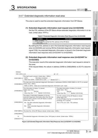 3    SPECIFICATIONS

                                                                                                                                            1
        3.4.7 Extended diagnostic information read area




                                                                                                                                                 OVERVIEW
                   This area is used to read the extended diagnostic information from DP-Slaves.



                   (1) Extended diagnostic information read request area (UnG23456)                                                        2
                         Set the FDL address of the DP-Slave whose extended diagnostic information is to be
                         read. (Initial value: FFFFH)




                                                                                                                                          CONFIGURATION
                                         Table3.17 Extended Diagnostic Information Read Request Area (UnG23456)




                                                                                                                                          SYSTEM
                                       Set Value                                          Description
                                    0000H to 007DH
                                                          Set the FDL address of the DP-Slave.
                                       (0 to 125)                                                                                           3
                         By setting the FDL address is set in the Extended diagnostic information read request




                                                                                                                                                 SPECIFICATIONS
                         area (UnG23456) and turning ON the Extended diagnostic information read request
                         signal (Y06), the extended diagnostic information is stored in the Extended diagnostic
                         information read response area (UnG23457 to UnG23583).

                   (2) Extended diagnostic information read response area (UnG23457 to
                                                                                                                                            4
                       UnG23583)
                         The execution result of the extended diagnostic information read request is stored in
                         this area.




                                                                                                                                                 FUNCTIONS
                         If the request failed, the values in address 23458 to 23583(5BA2H to 5C1FH) become
                         0H.
    Address
    DEC (HEX) b15                                                     b8   b7                                                b0             5




                                                                                                                                      SYSTEM OPERATION
               The read result is stored. (Initial value : 0000H)




                                                                                                                                      PROCEDURES AND
                                                                                                                                      SETTINGS BEFORE
23457(5BA1H)    A200H               : Normally completed
                Other than A200H : Failed (Error code             Section 9.3.1 )
             The data size of the extended diagnostic information in addresses 23459 to 23583 (5BA3H to 5C1FH) is stored.
23458(5BA2H) (Initial value : 0000H)
               0000H to 00F4H : Data size of extended diagnostic information (unit : byte)
            The information of status 1 is stored.                         The latest information of status 2 is stored.
                                                                           (Initial value : 00H)
                                                                                                                                            6
            (Initial value: 00H)



                                                                                                                                                 PARAMETER SETTING
23459(5BA3H) 00H               : Normal                                     00H               : Normal
              Other than 00H :         Section 3.4.6 (3) (b)                Other than 00H :         Section 3.4.6 (3) (b)
               The status 3 information (Whether or not any                The FDL address of the DP-Master is stored.
               extended diagnostic information other than the one          (Initial value: 00H)
               sent this time is stored in the DP-Slave) is stored.        For the DP-Slave that has not started I/O data
               (Initial value : 00H)                                       exchange, FFH is stored.
23460(5BA4H)     00H : No other extended diagnostic information             00H to 7DH (0 to 125) : FDL address
                       exists.                                                                                                              7
                 80H : Other extended diagnostic information
                       exists.
                                                                                                                                                 PROGRAMMING




23461(5BA5H) The ident No. of the DP-Slave is stored. (Initial value : 0000H)

23462(5BA6H)

      to       The extended diagnostic information (max. 244 bytes) is stored. (Initial value : 0000H)
23583(5C1FH)                                                                                                                                8
              Figure 3.22 Extended Diagnostic Information Read Response Area (UnG23457 to UnG23583)
                                                                                                                                          INSTRUCTIONS
                                                                                                                                          DEDICATED




                                                                                        3.4 Buffer Memory
                                                           3.4.7 Extended diagnostic information read area
                                                                                                                             3 - 35
 
