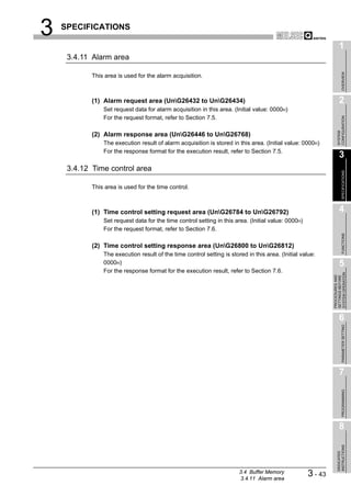 3   SPECIFICATIONS

                                                                                                                    1
     3.4.11 Alarm area




                                                                                                                         OVERVIEW
            This area is used for the alarm acquisition.



            (1) Alarm request area (UnG26432 to UnG26434)                                                         2
                Set request data for alarm acquisition in this area. (Initial value: 0000H)
                For the request format, refer to Section 7.5.




                                                                                                                  CONFIGURATION
                                                                                                                  SYSTEM
            (2) Alarm response area (UnG26446 to UnG26768)
                The execution result of alarm acquisition is stored in this area. (Initial value: 0000H)
                For the response format for the execution result, refer to Section 7.5.
                                                                                                                    3
     3.4.12 Time control area




                                                                                                                         SPECIFICATIONS
            This area is used for the time control.



            (1) Time control setting request area (UnG26784 to UnG26792)                                          4
                Set request data for the time control setting in this area. (Initial value: 0000H)
                For the request format, refer to Section 7.6.




                                                                                                                         FUNCTIONS
            (2) Time control setting response area (UnG26800 to UnG26812)
                The execution result of the time control setting is stored in this area. (Initial value:
                0000H)                                                                                              5
                For the response format for the execution result, refer to Section 7.6.




                                                                                                              SYSTEM OPERATION
                                                                                                              PROCEDURES AND
                                                                                                              SETTINGS BEFORE
                                                                                                                    6

                                                                                                                         PARAMETER SETTING




                                                                                                                    7
                                                                                                                         PROGRAMMING




                                                                                                                    8
                                                                                                                  INSTRUCTIONS
                                                                                                                  DEDICATED




                                                                        3.4 Buffer Memory
                                                                        3.4.11 Alarm area
                                                                                                     3 - 43
 