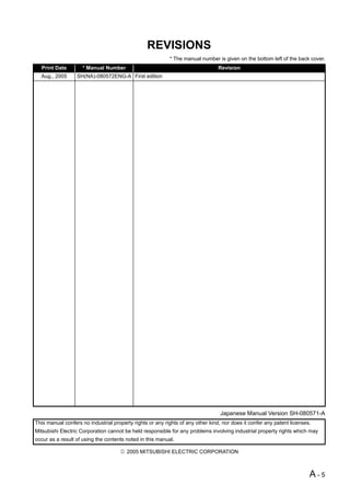 REVISIONS
                                                           * The manual number is given on the bottom left of the back cover.
  Print Date         * Manual Number                                             Revision
  Aug., 2005      SH(NA)-080572ENG-A First edition




                                                                                 Japanese Manual Version SH-080571-A
This manual confers no industrial property rights or any rights of any other kind, nor does it confer any patent licenses.
Mitsubishi Electric Corporation cannot be held responsible for any problems involving industrial property rights which may
occur as a result of using the contents noted in this manual.

                                        2005 MITSUBISHI ELECTRIC CORPORATION



                                                                                                                         A-5
 