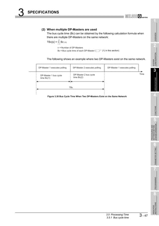 3   SPECIFICATIONS

                                                                                                                                         1
           (2) When multiple DP-Masters are used
                The bus cycle time (Bc) can be obtained by the following calculation formula when




                                                                                                                                              OVERVIEW
                there are multiple DP-Masters on the same network:
                               n
                TBc[s]                 Bc (n)
                           i       1

                           n Number of DP-Masters
                                                                                                                                         2
                           Bc Bus cycle time of each DP-Master (                     (1) in this section)




                                                                                                                                       CONFIGURATION
                The following shows an example where two DP-Masters exist on the same network.




                                                                                                                                       SYSTEM
        DP-Master 1 executes polling                  DP-Master 2 executes polling         DP-Master 1 executes polling
                                                                                                                                         3
                                                      DP-Master 2 bus cycle                                               Time
         DP-Master 1 bus cycle
         time Bc(1)                                   time Bc(2)




                                                                                                                                              SPECIFICATIONS
                                                TBc



                Figure 3.30 Bus Cycle Time When Two DP-Masters Exist on the Same Network                                                 4




                                                                                                                                              FUNCTIONS
                                                                                                                                         5




                                                                                                                                   SYSTEM OPERATION
                                                                                                                                   PROCEDURES AND
                                                                                                                                   SETTINGS BEFORE
                                                                                                                                         6

                                                                                                                                              PARAMETER SETTING




                                                                                                                                         7
                                                                                                                                              PROGRAMMING




                                                                                                                                         8
                                                                                                                                       INSTRUCTIONS
                                                                                                                                       DEDICATED




                                                                                         3.5 Processing Time
                                                                                         3.5.1 Bus cycle time
                                                                                                                          3 - 47
 