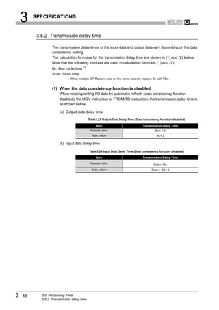 3      SPECIFICATIONS


          3.5.2 Transmission delay time

                  The transmission delay times of the input data and output data vary depending on the data
                  consistency setting.
                  The calculation formulas for the transmission delay time are shown in (1) and (2) below.
                  Note that the following symbols are used in calculation formulas (1) and (2):
                  Bc: Bus cycle time *1
                  Scan: Scan time
                           * 1 When multiple DP-Masters exist on the same network, replace Bc with TBc.


                  (1) When the data consistency function is disabled
                       When reading/writing I/O data by automatic refresh (data consistency function
                       disabled), the MOV instruction or FROM/TO instruction, the transmission delay time is
                       as shown below.

                       (a) Output data delay time

                                            Table3.23 Output Data Delay Time (Data consistency function disabled)

                                                 Item                              Transmission Delay Time
                                             Normal value                                    Bc 1.5
                                              Max. value                                     Bc 2

                       (b) Input data delay time

                                            Table3.24 Input Data Delay Time (Data consistency function disabled)

                                                 Item                              Transmission Delay Time

                                             Normal value                                  Scan+Bc
                                              Max. value                                  Scan + Bc 2




3 - 48      3.5 Processing Time
            3.5.2 Transmission delay time
 