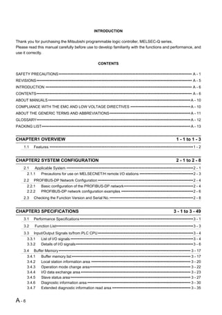 INTRODUCTION

Thank you for purchasing the Mitsubishi programmable logic controller, MELSEC-Q series.
Please read this manual carefully before use to develop familiarity with the functions and performance, and
use it correctly.

                                                            CONTENTS

SAFETY PRECAUTIONS •••••••••••••••••••••••••••••••••••••••••••••••••••••••••••••••••••••••••••••••••••••••••••••••••••••• A - 1
REVISIONS ••••••••••••••••••••••••••••••••••••••••••••••••••••••••••••••••••••••••••••••••••••••••••••••••••••••••••••••••••••••• A - 5
INTRODUCTION •••••••••••••••••••••••••••••••••••••••••••••••••••••••••••••••••••••••••••••••••••••••••••••••••••••••••••••••• A - 6
CONTENTS••••••••••••••••••••••••••••••••••••••••••••••••••••••••••••••••••••••••••••••••••••••••••••••••••••••••••••••••••••••• A - 6
ABOUT MANUALS ••••••••••••••••••••••••••••••••••••••••••••••••••••••••••••••••••••••••••••••••••••••••••••••••••••••••••••• A - 10
COMPLIANCE WITH THE EMC AND LOW VOLTAGE DIRECTIVES •••••••••••••••••••••••••••••••••••••••••••••• A - 10
ABOUT THE GENERIC TERMS AND ABBREVIATIONS•••••••••••••••••••••••••••••••••••••••••••••••••••••••••••••• A - 11
GLOSSARY•••••••••••••••••••••••••••••••••••••••••••••••••••••••••••••••••••••••••••••••••••••••••••••••••••••••••••••••••••••• A - 12
PACKING LIST•••••••••••••••••••••••••••••••••••••••••••••••••••••••••••••••••••••••••••••••••••••••••••••••••••••••••••••••••• A - 13


CHAPTER1 OVERVIEW                                                                                                     1 - 1 to 1 - 3
     1.1     Features ••••••••••••••••••••••••••••••••••••••••••••••••••••••••••••••••••••••••••••••••••••••••••••••••••••••••••••••1 - 2


CHAPTER2 SYSTEM CONFIGURATION                                                                                         2 - 1 to 2 - 8
     2.1     Applicable System •••••••••••••••••••••••••••••••••••••••••••••••••••••••••••••••••••••••••••••••••••••••••••••••••2 - 1
        2.1.1     Precautions for use on MELSECNET/H remote I/O stations •••••••••••••••••••••••••••••••••••••••••2 - 3
     2.2     PROFIBUS-DP Network Configuration •••••••••••••••••••••••••••••••••••••••••••••••••••••••••••••••••••••••••2 - 4
        2.2.1     Basic configuration of the PROFIBUS-DP network•••••••••••••••••••••••••••••••••••••••••••••••••••••2 - 4
        2.2.2     PROFIBUS-DP network configuration examples •••••••••••••••••••••••••••••••••••••••••••••••••••••••2 - 6
     2.3     Checking the Function Version and Serial No.••••••••••••••••••••••••••••••••••••••••••••••••••••••••••••••••2 - 8


CHAPTER3 SPECIFICATIONS                                                                                             3 - 1 to 3 - 49
     3.1     Performance Specifications •••••••••••••••••••••••••••••••••••••••••••••••••••••••••••••••••••••••••••••••••••••••3 - 1
     3.2     Function List•••••••••••••••••••••••••••••••••••••••••••••••••••••••••••••••••••••••••••••••••••••••••••••••••••••••••3 - 3
     3.3     Input/Output Signals to/from PLC CPU •••••••••••••••••••••••••••••••••••••••••••••••••••••••••••••••••••••••••3 - 4
        3.3.1     List of I/O signals ••••••••••••••••••••••••••••••••••••••••••••••••••••••••••••••••••••••••••••••••••••••••••••••3 - 4
        3.3.2     Details of I/O signals••••••••••••••••••••••••••••••••••••••••••••••••••••••••••••••••••••••••••••••••••••••••••3 - 6
     3.4     Buffer Memory ••••••••••••••••••••••••••••••••••••••••••••••••••••••••••••••••••••••••••••••••••••••••••••••••••••• 3 - 17
        3.4.1     Buffer memory list ••••••••••••••••••••••••••••••••••••••••••••••••••••••••••••••••••••••••••••••••••••••••••• 3 - 17
        3.4.2     Local station information area •••••••••••••••••••••••••••••••••••••••••••••••••••••••••••••••••••••••••••• 3 - 20
        3.4.3     Operation mode change area••••••••••••••••••••••••••••••••••••••••••••••••••••••••••••••••••••••••••••• 3 - 22
        3.4.4     I/O data exchange area •••••••••••••••••••••••••••••••••••••••••••••••••••••••••••••••••••••••••••••••••••• 3 - 23
        3.4.5     Slave status area •••••••••••••••••••••••••••••••••••••••••••••••••••••••••••••••••••••••••••••••••••••••••••• 3 - 27
        3.4.6     Diagnostic information area ••••••••••••••••••••••••••••••••••••••••••••••••••••••••••••••••••••••••••••••• 3 - 30
        3.4.7     Extended diagnostic information read area •••••••••••••••••••••••••••••••••••••••••••••••••••••••••••• 3 - 35


A-6
 