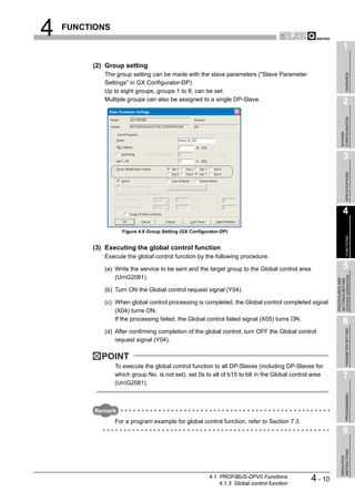 4   FUNCTIONS

                                                                                                              1
         (2) Group setting
            The group setting can be made with the slave parameters ("Slave Parameter




                                                                                                                   OVERVIEW
            Settings" in GX Configurator-DP).
            Up to eight groups, groups 1 to 8, can be set.
            Multiple groups can also be assigned to a single DP-Slave.                                        2




                                                                                                            CONFIGURATION
                                                                                                            SYSTEM
                                                                                                              3




                                                                                                                   SPECIFICATIONS
                                                                                                              4

                   Figure 4.8 Group Setting (GX Configurator-DP)




                                                                                                                   FUNCTIONS
         (3) Executing the global control function
            Execute the global control function by the following procedure:

            (a) Write the service to be sent and the target group to the Global control area                  5




                                                                                                        SYSTEM OPERATION
                (UnG2081).




                                                                                                        PROCEDURES AND
                                                                                                        SETTINGS BEFORE
            (b) Turn ON the Global control request signal (Y04).

            (c) When global control processing is completed, the Global control completed signal
                (X04) turns ON.
                If the processing failed, the Global control failed signal (X05) turns ON.                    6

                                                                                                                   PARAMETER SETTING
            (d) After confirming completion of the global control, turn OFF the Global control
                request signal (Y04).

           POINT
                To execute the global control function to all DP-Slaves (including DP-Slaves for
                which group No. is not set), set 0s to all of b15 to b8 in the Global control area            7
                (UnG2081).
                                                                                                                   PROGRAMMING




          Remark
                For a program example for global control function, refer to Section 7.3.
                                                                                                              8
                                                                                                            INSTRUCTIONS
                                                                                                            DEDICATED




                                                        4.1 PROFIBUS-DPV0 Functions
                                                            4.1.3 Global control function
                                                                                               4 - 10
 