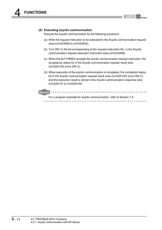 4      FUNCTIONS



                 (2) Executing acyclic communication
                      Execute the acyclic communication by the following procedure:

                      (a) Write the request instruction to be executed to the Acyclic communication request
                          area (UnG23809 to UnG24832).

                      (b) Turn ON (1) the bit corresponding to the request instruction No. in the Acyclic
                          communication request execution instruction area (UnG23808).

                      (c) When the QJ71PB92V accepts the acyclic communication request instruction, the
                          acceptance status bit in the Acyclic communication request result area
                          (UnG25120) turns ON (1).

                      (d) When execution of the acyclic communication is completed, the completion status
                          bit in the Acyclic communication request result area (UnG25120) turns ON (1),
                          and the execution result is stored in the Acyclic communication response area
                          (UnG25121 to UnG26144).


                  Remark
                          For a program example for acyclic communication, refer to Section 7.4.




4 - 13     4.2 PROFIBUS-DPV1 Functions
           4.2.1 Acyclic communication with DP-Slaves
 