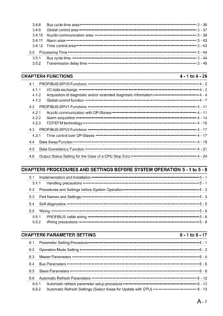3.4.8     Bus cycle time area ••••••••••••••••••••••••••••••••••••••••••••••••••••••••••••••••••••••••••••••••••••••••• 3 - 36
    3.4.9     Global control area•••••••••••••••••••••••••••••••••••••••••••••••••••••••••••••••••••••••••••••••••••••••••• 3 - 37
    3.4.10    Acyclic communication area •••••••••••••••••••••••••••••••••••••••••••••••••••••••••••••••••••••••••••••• 3 - 39
    3.4.11    Alarm area •••••••••••••••••••••••••••••••••••••••••••••••••••••••••••••••••••••••••••••••••••••••••••••••••••• 3 - 43
    3.4.12    Time control area•••••••••••••••••••••••••••••••••••••••••••••••••••••••••••••••••••••••••••••••••••••••••••• 3 - 43
   3.5   Processing Time •••••••••••••••••••••••••••••••••••••••••••••••••••••••••••••••••••••••••••••••••••••••••••••••••• 3 - 44
    3.5.1     Bus cycle time ••••••••••••••••••••••••••••••••••••••••••••••••••••••••••••••••••••••••••••••••••••••••••••••• 3 - 44
    3.5.2     Transmission delay time ••••••••••••••••••••••••••••••••••••••••••••••••••••••••••••••••••••••••••••••••••• 3 - 48


CHAPTER4 FUNCTIONS                                                                                               4 - 1 to 4 - 26
   4.1   PROFIBUS-DPV0 Functions •••••••••••••••••••••••••••••••••••••••••••••••••••••••••••••••••••••••••••••••••••••4 - 2
    4.1.1     I/O data exchange ••••••••••••••••••••••••••••••••••••••••••••••••••••••••••••••••••••••••••••••••••••••••••••4 - 2
    4.1.2     Acquisition of diagnostic and/or extended diagnostic information ••••••••••••••••••••••••••••••••••• 4 - 4
    4.1.3     Global control function ••••••••••••••••••••••••••••••••••••••••••••••••••••••••••••••••••••••••••••••••••••••• 4 - 7
   4.2   PROFIBUS-DPV1 Functions ••••••••••••••••••••••••••••••••••••••••••••••••••••••••••••••••••••••••••••••••••• 4 - 11
    4.2.1     Acyclic communication with DP-Slaves••••••••••••••••••••••••••••••••••••••••••••••••••••••••••••••••• 4 - 11
    4.2.2     Alarm acquisition •••••••••••••••••••••••••••••••••••••••••••••••••••••••••••••••••••••••••••••••••••••••••••• 4 - 14
    4.2.3     FDT/DTM technology••••••••••••••••••••••••••••••••••••••••••••••••••••••••••••••••••••••••••••••••••••••• 4 - 16
   4.3   PROFIBUS-DPV2 Functions ••••••••••••••••••••••••••••••••••••••••••••••••••••••••••••••••••••••••••••••••••• 4 - 17
    4.3.1     Time control over DP-Slaves ••••••••••••••••••••••••••••••••••••••••••••••••••••••••••••••••••••••••••••• 4 - 17
   4.4   Data Swap Function •••••••••••••••••••••••••••••••••••••••••••••••••••••••••••••••••••••••••••••••••••••••••••••• 4 - 19
   4.5   Data Consistency Function ••••••••••••••••••••••••••••••••••••••••••••••••••••••••••••••••••••••••••••••••••••• 4 - 21
   4.6   Output Status Setting for the Case of a CPU Stop Error •••••••••••••••••••••••••••••••••••••••••••••••••• 4 - 24


CHAPTER5 PROCEDURES AND SETTINGS BEFORE SYSTEM OPERATION 5 - 1 to 5 - 8
   5.1   Implementation and Installation ••••••••••••••••••••••••••••••••••••••••••••••••••••••••••••••••••••••••••••••••••5 - 1
    5.1.1     Handling precautions •••••••••••••••••••••••••••••••••••••••••••••••••••••••••••••••••••••••••••••••••••••••••5 - 1
   5.2   Procedures and Settings before System Operation••••••••••••••••••••••••••••••••••••••••••••••••••••••••••5 - 2
   5.3   Part Names and Settings••••••••••••••••••••••••••••••••••••••••••••••••••••••••••••••••••••••••••••••••••••••••••5 - 3
   5.4   Self-diagnostics •••••••••••••••••••••••••••••••••••••••••••••••••••••••••••••••••••••••••••••••••••••••••••••••••••••5 - 5
   5.5   Wiring •••••••••••••••••••••••••••••••••••••••••••••••••••••••••••••••••••••••••••••••••••••••••••••••••••••••••••••••••5 - 6
    5.5.1     PROFIBUS cable wiring •••••••••••••••••••••••••••••••••••••••••••••••••••••••••••••••••••••••••••••••••••••5 - 6
    5.5.2     Wiring precautions ••••••••••••••••••••••••••••••••••••••••••••••••••••••••••••••••••••••••••••••••••••••••••••5 - 8


CHAPTER6 PARAMETER SETTING                                                                                       6 - 1 to 6 - 17
   6.1   Parameter Setting Procedure•••••••••••••••••••••••••••••••••••••••••••••••••••••••••••••••••••••••••••••••••••••6 - 1
   6.2   Operation Mode Setting •••••••••••••••••••••••••••••••••••••••••••••••••••••••••••••••••••••••••••••••••••••••••••6 - 2
   6.3   Master Parameters •••••••••••••••••••••••••••••••••••••••••••••••••••••••••••••••••••••••••••••••••••••••••••••••••6 - 4
   6.4   Bus Parameters •••••••••••••••••••••••••••••••••••••••••••••••••••••••••••••••••••••••••••••••••••••••••••••••••••••6 - 6
   6.5   Slave Parameters •••••••••••••••••••••••••••••••••••••••••••••••••••••••••••••••••••••••••••••••••••••••••••••••••••6 - 8
   6.6   Automatic Refresh Parameters •••••••••••••••••••••••••••••••••••••••••••••••••••••••••••••••••••••••••••••••• 6 - 12
    6.6.1     Automatic refresh parameter setup procedure •••••••••••••••••••••••••••••••••••••••••••••••••••••••• 6 - 12
    6.6.2     Automatic Refresh Settings (Select Areas for Update with CPU) ••••••••••••••••••••••••••••••••• 6 - 13


                                                                                                                              A-7
 
