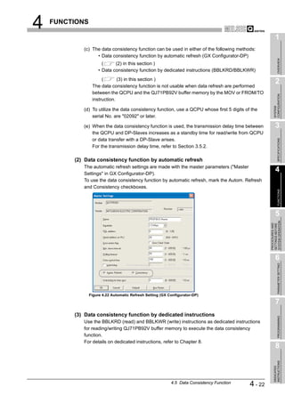4   FUNCTIONS

                                                                                                           1
            (c) The data consistency function can be used in either of the following methods:
                  • Data consistency function by automatic refresh (GX Configurator-DP)




                                                                                                                OVERVIEW
                       (     (2) in this section )
                     • Data consistency function by dedicated instructions (BBLKRD/BBLKWR)
                      (       (3) in this section )
                                                                                                           2
                 The data consistency function is not usable when data refresh are performed
                 between the QCPU and the QJ71PB92V buffer memory by the MOV or FROM/TO




                                                                                                         CONFIGURATION
                 instruction.




                                                                                                         SYSTEM
            (d) To utilize the data consistency function, use a QCPU whose first 5 digits of the
                serial No. are "02092" or later.

            (e) When the data consistency function is used, the transmission delay time between            3
                the QCPU and DP-Slaves increases as a standby time for read/write from QCPU
                or data transfer with a DP-Slave arises.




                                                                                                                SPECIFICATIONS
                For the transmission delay time, refer to Section 3.5.2.

         (2) Data consistency function by automatic refresh
            The automatic refresh settings are made with the master parameters ("Master
            Settings" in GX Configurator-DP).
                                                                                                           4
            To use the data consistency function by automatic refresh, mark the Autom. Refresh
            and Consistency checkboxes.




                                                                                                                FUNCTIONS
                                                                                                           5




                                                                                                     SYSTEM OPERATION
                                                                                                     PROCEDURES AND
                                                                                                     SETTINGS BEFORE
                                                                                                           6

                                                                                                                PARAMETER SETTING




                Figure 4.22 Automatic Refresh Setting (GX Configurator-DP)

                                                                                                           7
         (3) Data consistency function by dedicated instructions
                                                                                                                PROGRAMMING




            Use the BBLKRD (read) and BBLKWR (write) instructions as dedicated instructions
            for reading/writing QJ71PB92V buffer memory to execute the data consistency
            function.
            For details on dedicated instructions, refer to Chapter 8.
                                                                                                           8
                                                                                                         INSTRUCTIONS
                                                                                                         DEDICATED




                                                           4.5 Data Consistency Function    4 - 22
 
