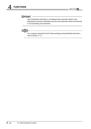 4      FUNCTIONS



                    POINT
                          Use of dedicated instructions is not allowed when automatic refresh is set.
                          Attempting to execute a dedicated instruction with automatic refresh set will result
                          in non-processing (non-execution).



                  Remark
                          For a program example for the I/O data exchange using dedicated instructions,
                          refer to Section 7.1.2.




4 - 23     4.5 Data Consistency Function
 