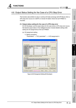 4    FUNCTIONS

                                                                                                              1
    4.6 Output Status Setting for the Case of a CPU Stop Error




                                                                                                                   OVERVIEW
             This function sets whether to stop or continue I/O data exchange with DP-Slaves when a
             CPU stop error occurs on a QCPU or remote I/O station where the QJ71PB92V is
             mounted.
                                                                                                              2
             (1) Output status setting for the case of a CPU stop error




                                                                                                            CONFIGURATION
                 On GX Developer, set the output status for the case where a CPU stop error occurs.
                 Set desired output status in the intelligent function module detailed settings after




                                                                                                            SYSTEM
                 setting the I/O assignments of the QJ71PB92V.

                 (a) I/O assignment setting
                     1) Startup procedure
                                                                                                              3
                        "Parameters"     "PLC parameter"          <<I/O assignment>>




                                                                                                                   SPECIFICATIONS
                                                                                                              4




                                                                                                                   FUNCTIONS
                                                                                                              5




                                                                                                        SYSTEM OPERATION
                                                                                                        PROCEDURES AND
                                                                                                        SETTINGS BEFORE
                                                                                                              6

                                                                                                                   PARAMETER SETTING
                          Figure 4.23 I/O Assignment Setting (GX Developer)




                                                                                                              7
                                                                                                                   PROGRAMMING




                                                                                                              8
                                                                                                            INSTRUCTIONS
                                                                                                            DEDICATED




                                 4.6 Output Status Setting for the Case of a CPU Stop Error    4 - 24
 