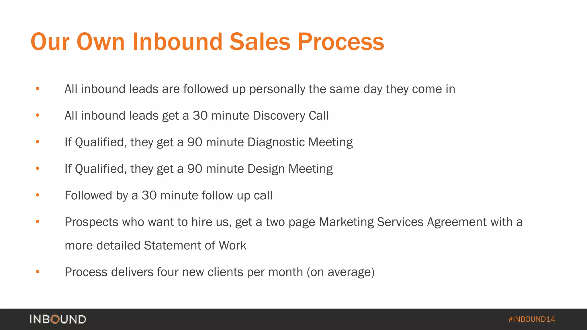 #INBOUND14 
Our Own Inbound Sales Process 
• 
All inbound leads are followed up personally the same day they come in 
• 
All inbound leads get a 30 minute Discovery Call 
• 
If Qualified, they get a 90 minute Diagnostic Meeting 
• 
If Qualified, they get a 90 minute Design Meeting 
• 
Followed by a 30 minute follow up call 
• 
Prospects who want to hire us, get a two page Marketing Services Agreement with a more detailed Statement of Work 
• 
Process delivers four new clients per month (on average)  