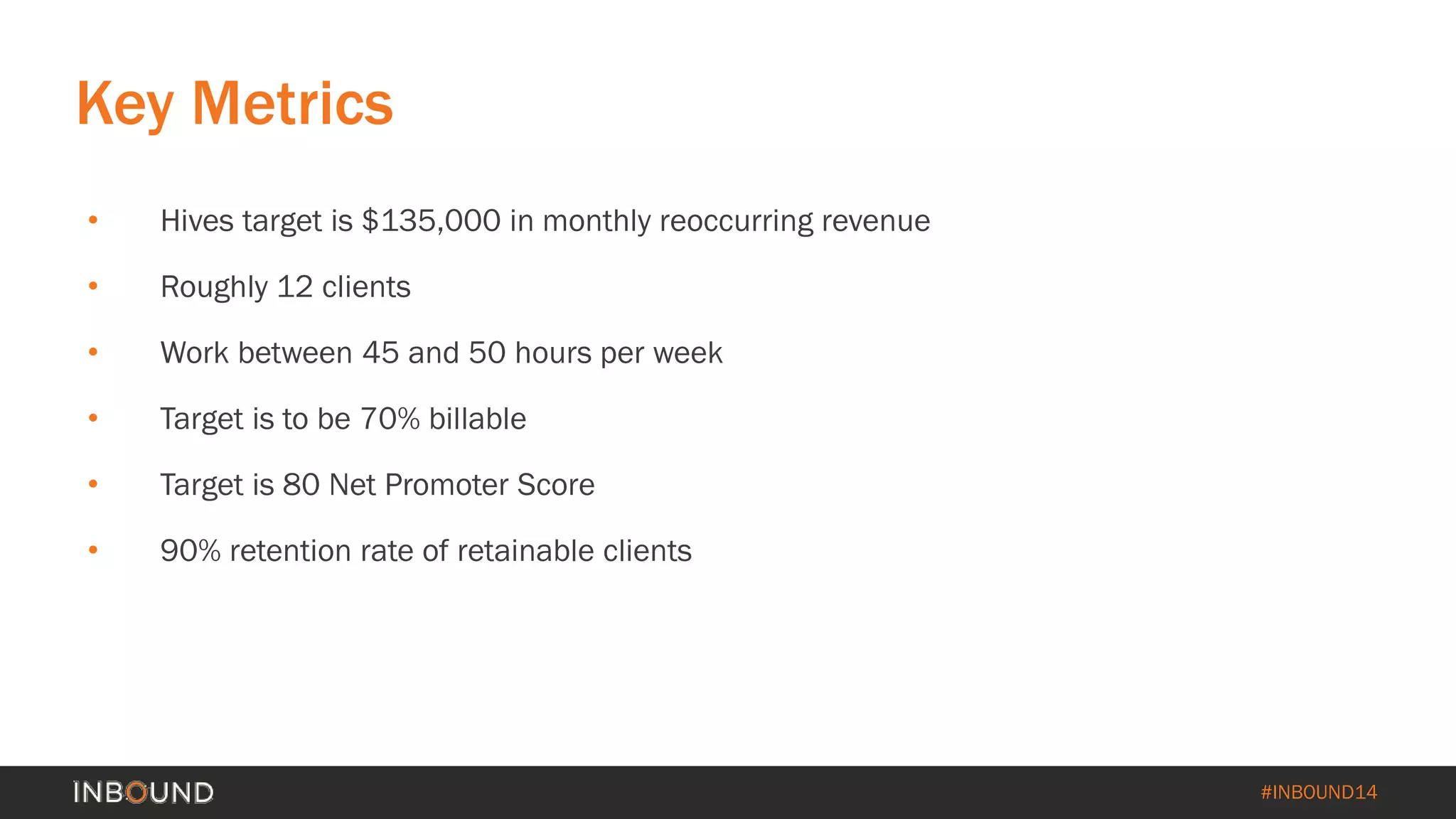 #INBOUND14 
• 
Hives target is $135,000 in monthly reoccurring revenue 
• 
Roughly 12 clients 
• 
Work between 45 and 50 hours per week 
• 
Target is to be 70% billable 
• 
Target is 80 Net Promoter Score 
• 
90% retention rate of retainable clients 
Key Metrics  