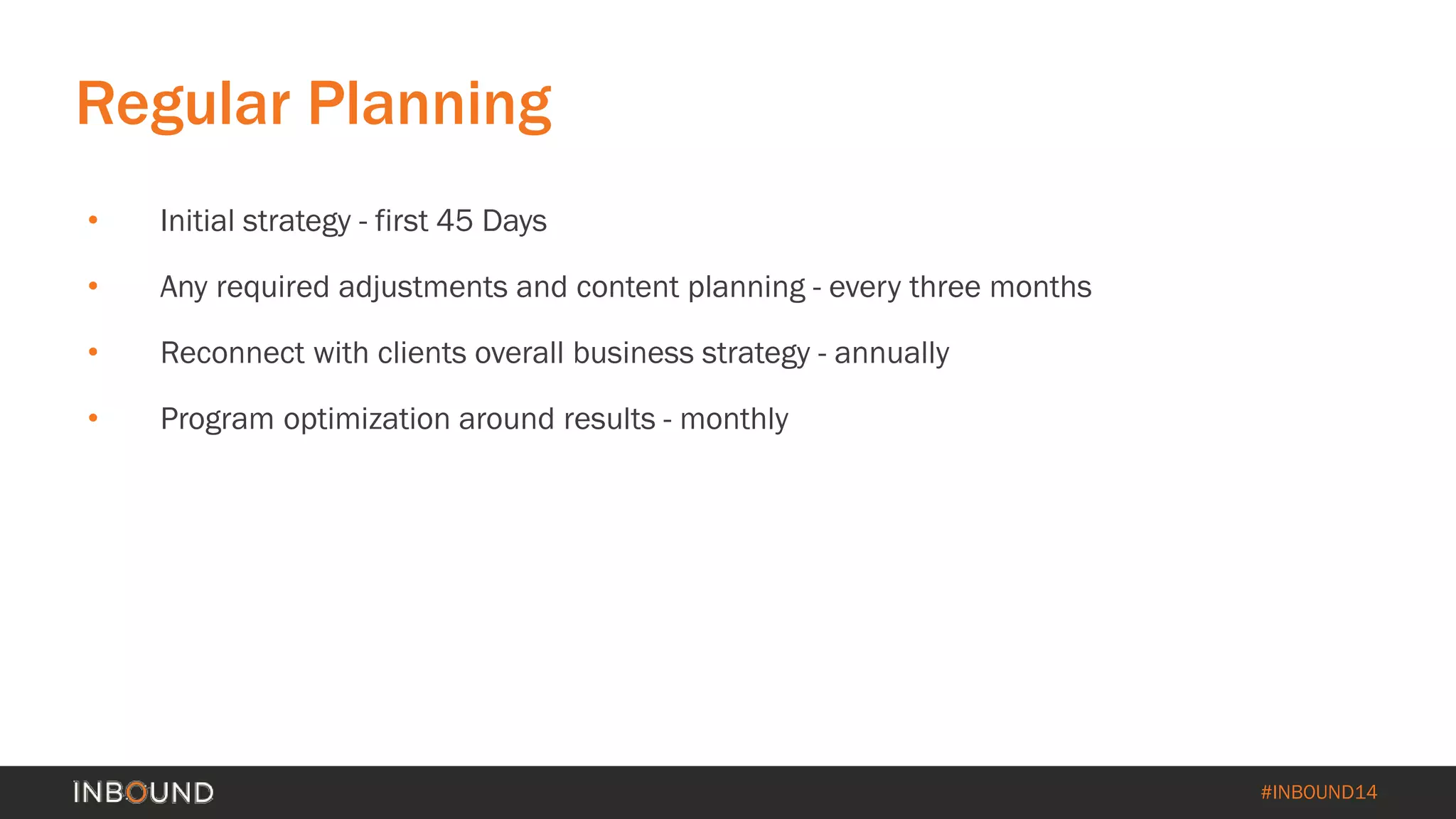 #INBOUND14 
Regular Planning 
• 
Initial strategy -first 45 Days 
• 
Any required adjustments and content planning -every three months 
• 
Reconnect with clients overall business strategy -annually 
• 
Program optimization around results -monthly  
