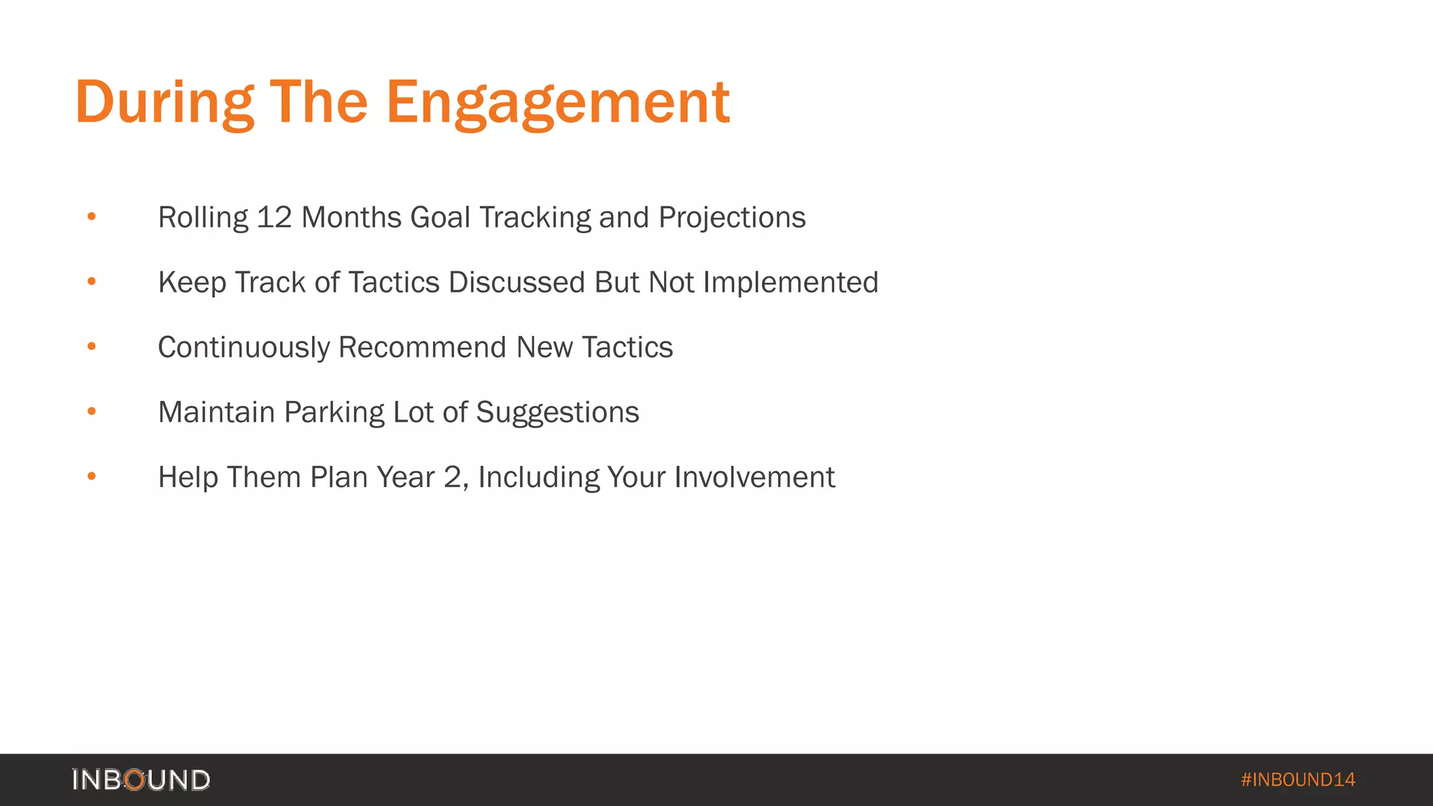#INBOUND14 
During The Engagement 
• 
Rolling 12 Months Goal Tracking and Projections 
• 
Keep Track of Tactics Discussed But Not Implemented 
• 
Continuously Recommend New Tactics 
• 
Maintain Parking Lot of Suggestions 
• 
Help Them Plan Year 2, Including Your Involvement  