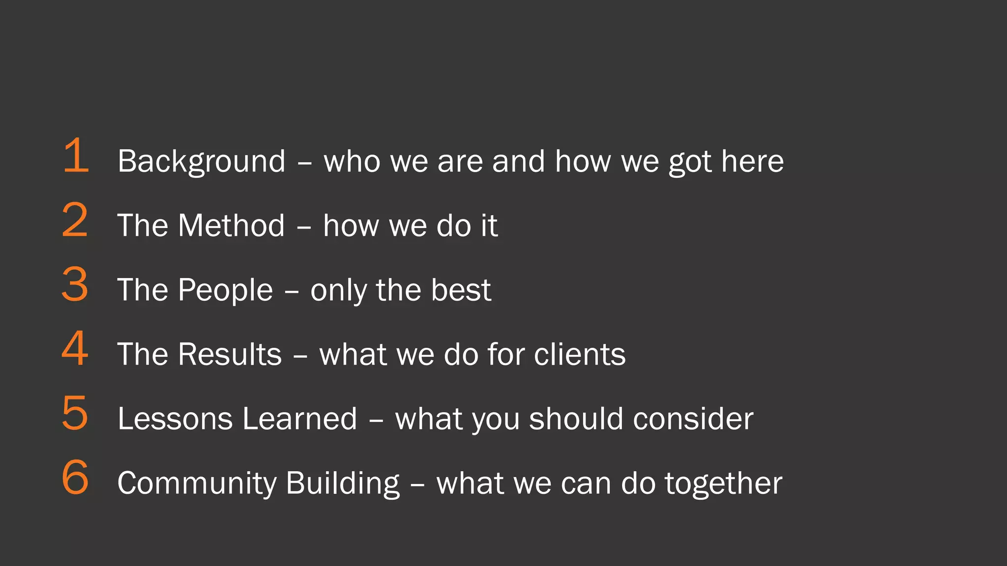 1 
Background –who we are and how we got here 
2 
The Method –how we do it 
3 
The People –only the best 
4 
The Results –what we do for clients 
5 
Lessons Learned –what you should consider 
6 
Community Building –what we can do together  