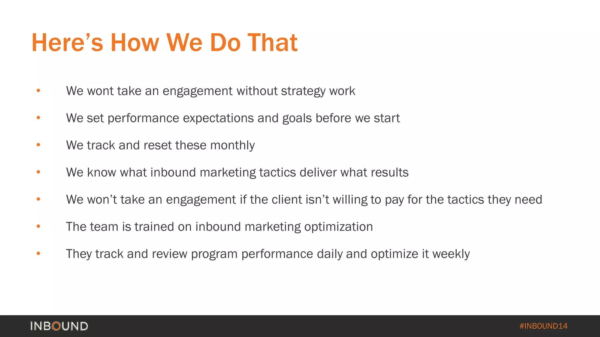 #INBOUND14 
• 
We wont take an engagement without strategy work 
• 
We set performance expectations and goals before we start 
• 
We track and reset these monthly 
• 
We know what inbound marketing tactics deliver what results 
• 
We won’t take an engagement if the client isn’t willing to pay for the tactics they need 
• 
The team is trained on inbound marketing optimization 
• 
They track and review program performance daily and optimize it weekly 
Here’s How We Do That  