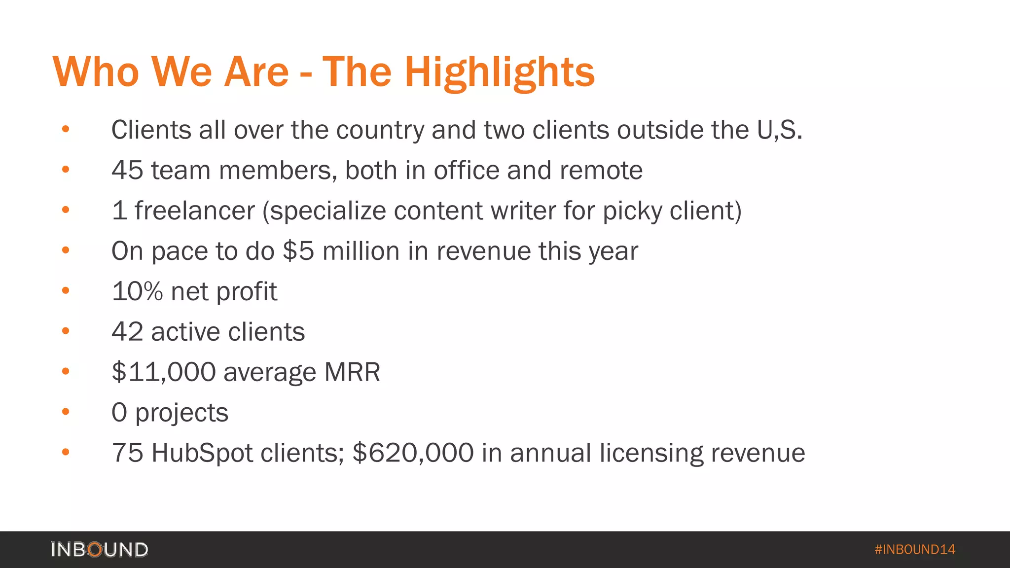 #INBOUND14 
• 
Clients all over the country and two clients outside the U,S. 
• 
45 team members, both in office and remote 
• 
1 freelancer (specialize content writer for picky client) 
• 
On pace to do $5 million in revenue this year 
• 
10% net profit 
• 
42 active clients 
• 
$11,000 average MRR 
• 
0 projects 
• 
75 HubSpot clients; $620,000 in annual licensing revenue 
Who We Are -The Highlights  