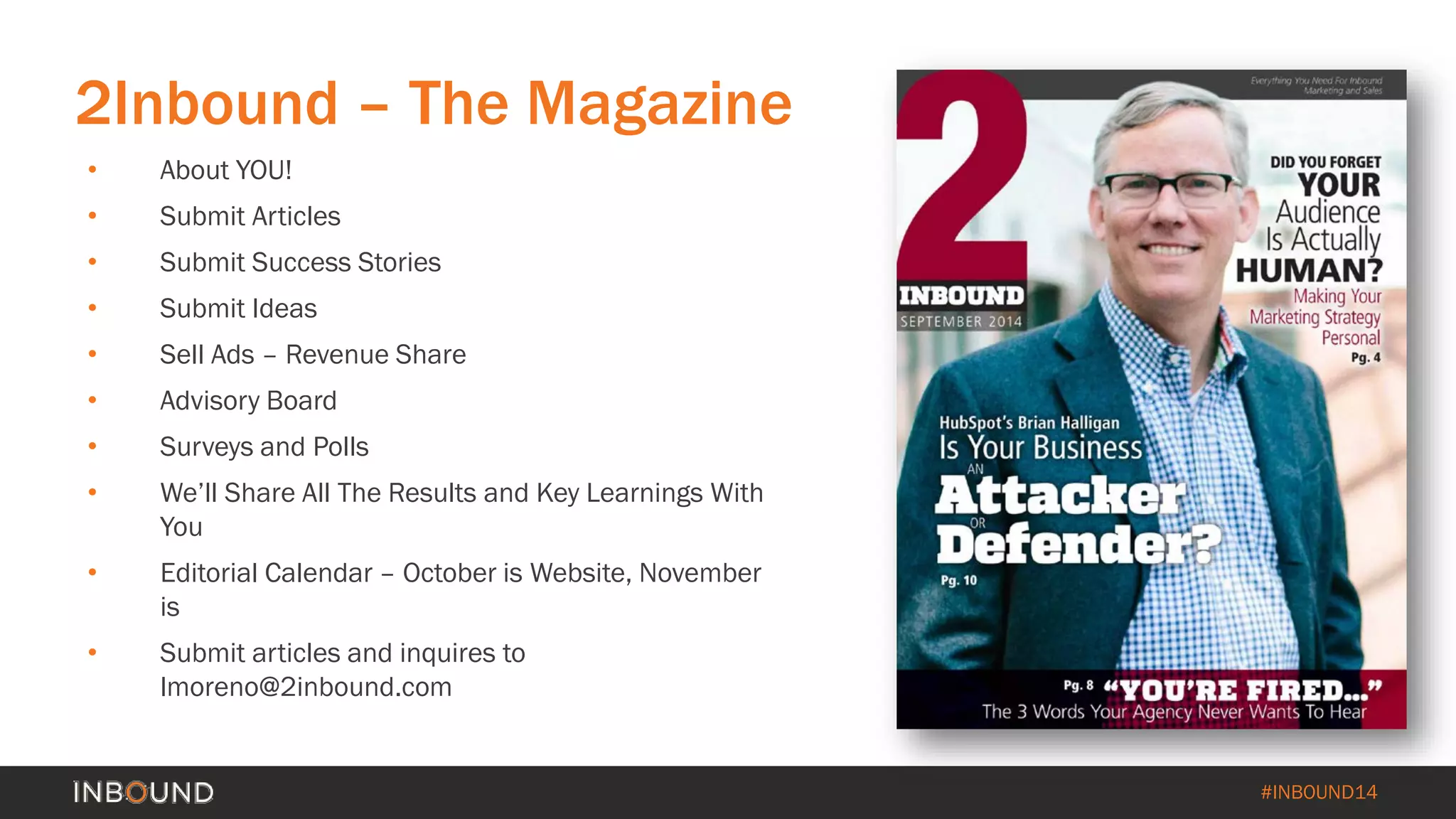 #INBOUND14 
• 
About YOU! 
• 
Submit Articles 
• 
Submit Success Stories 
• 
Submit Ideas 
• 
Sell Ads –Revenue Share 
• 
Advisory Board 
• 
Surveys and Polls 
• 
We’ll Share All The Results and Key Learnings With You 
• 
Editorial Calendar –October is Website, November is 
• 
Submit articles and inquires to lmoreno@2inbound.com 
2Inbound –The Magazine  