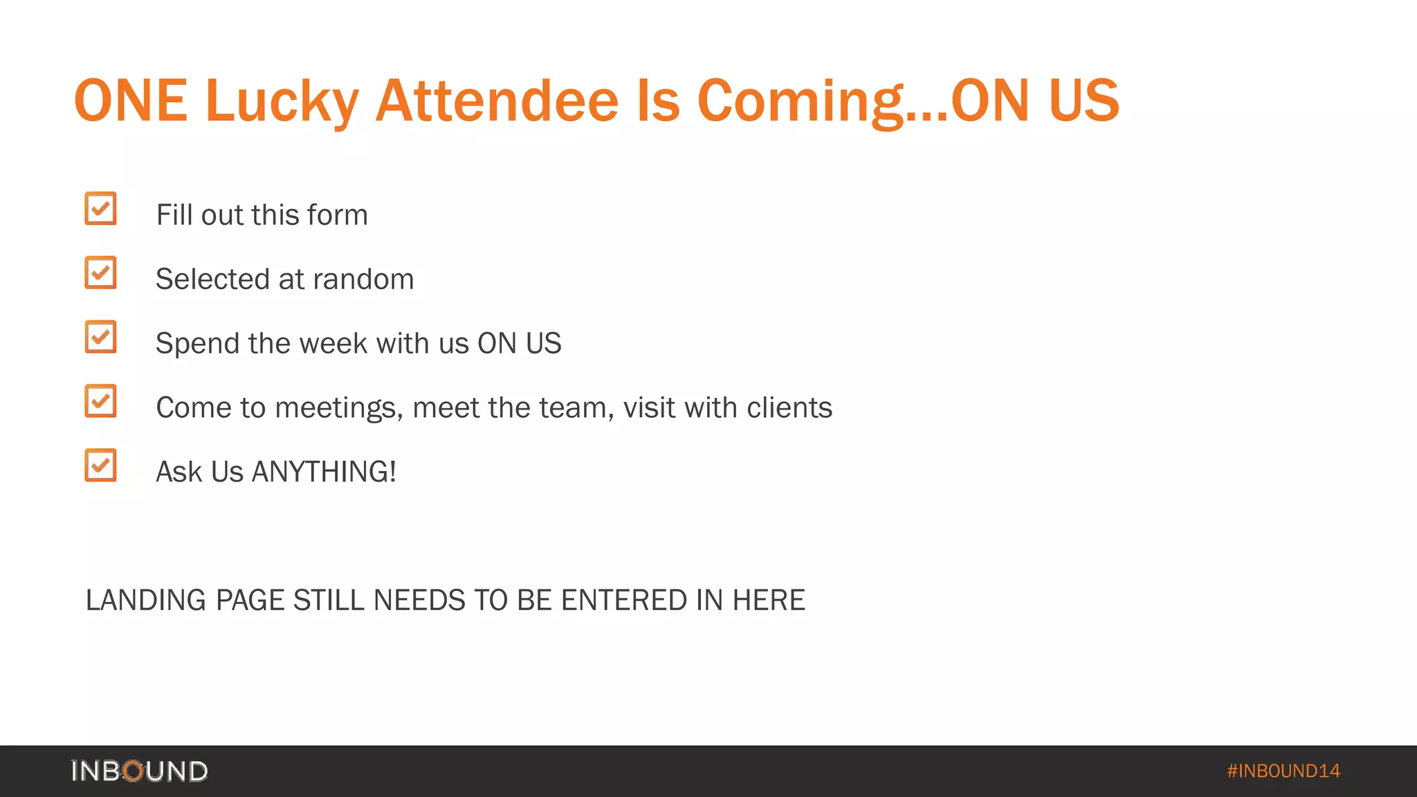 #INBOUND14 
Fill out this form 
Selected at random 
Spend the week with us ON US 
Come to meetings, meet the team, visit with clients 
Ask Us ANYTHING! 
LANDING PAGE STILL NEEDS TO BE ENTERED IN HERE 
ONE Lucky Attendee Is Coming…ON US  