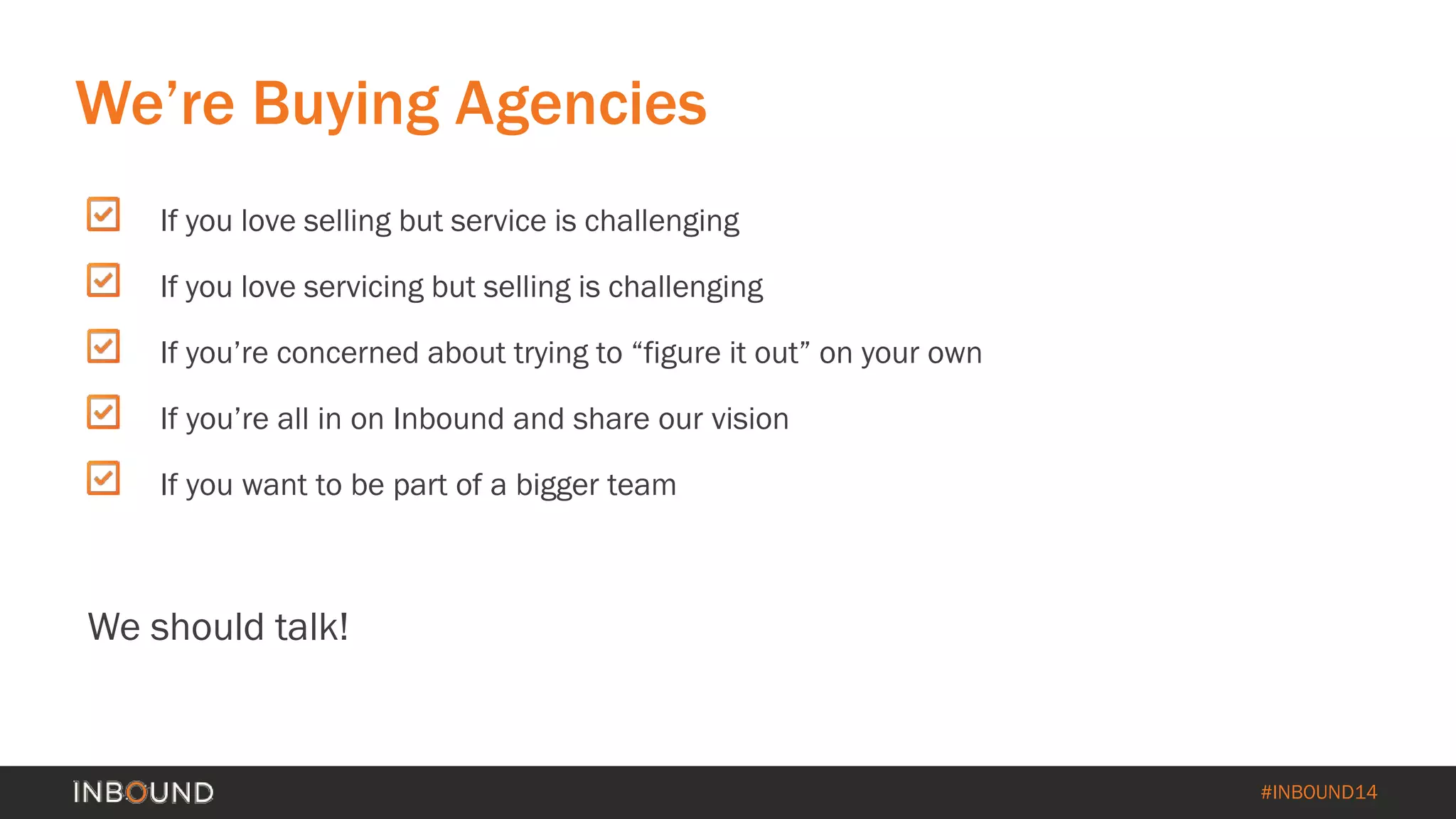 #INBOUND14 
If you love selling but service is challenging 
If you love servicing but selling is challenging 
If you’re concerned about trying to “figure it out” on your own 
If you’re all in on Inbound and share our vision 
If you want to be part of a bigger team 
We should talk! 
We’re Buying Agencies  