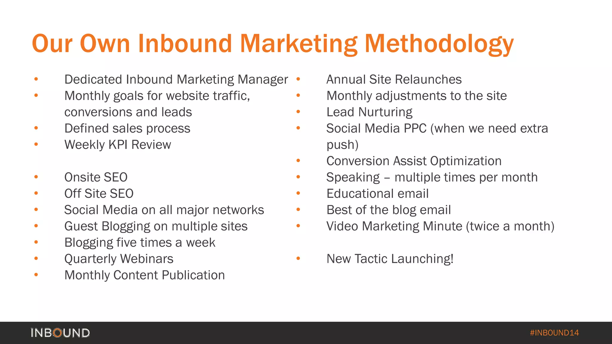 #INBOUND14 
Our Own Inbound Marketing Methodology 
• 
Dedicated Inbound Marketing Manager 
• 
Monthly goals for website traffic, conversions and leads 
• 
Defined sales process 
• 
Weekly KPI Review 
• 
Onsite SEO 
• 
Off Site SEO 
• 
Social Media on all major networks 
• 
Guest Blogging on multiple sites 
• 
Blogging five times a week 
• 
Quarterly Webinars 
• 
Monthly Content Publication 
• 
Annual Site Relaunches 
• 
Monthly adjustments to the site 
• 
Lead Nurturing 
• 
Social Media PPC (when we need extra push) 
• 
Conversion Assist Optimization 
• 
Speaking –multiple times per month 
• 
Educational email 
• 
Best of the blog email 
• 
Video Marketing Minute (twice a month) 
• 
New Tactic Launching!  