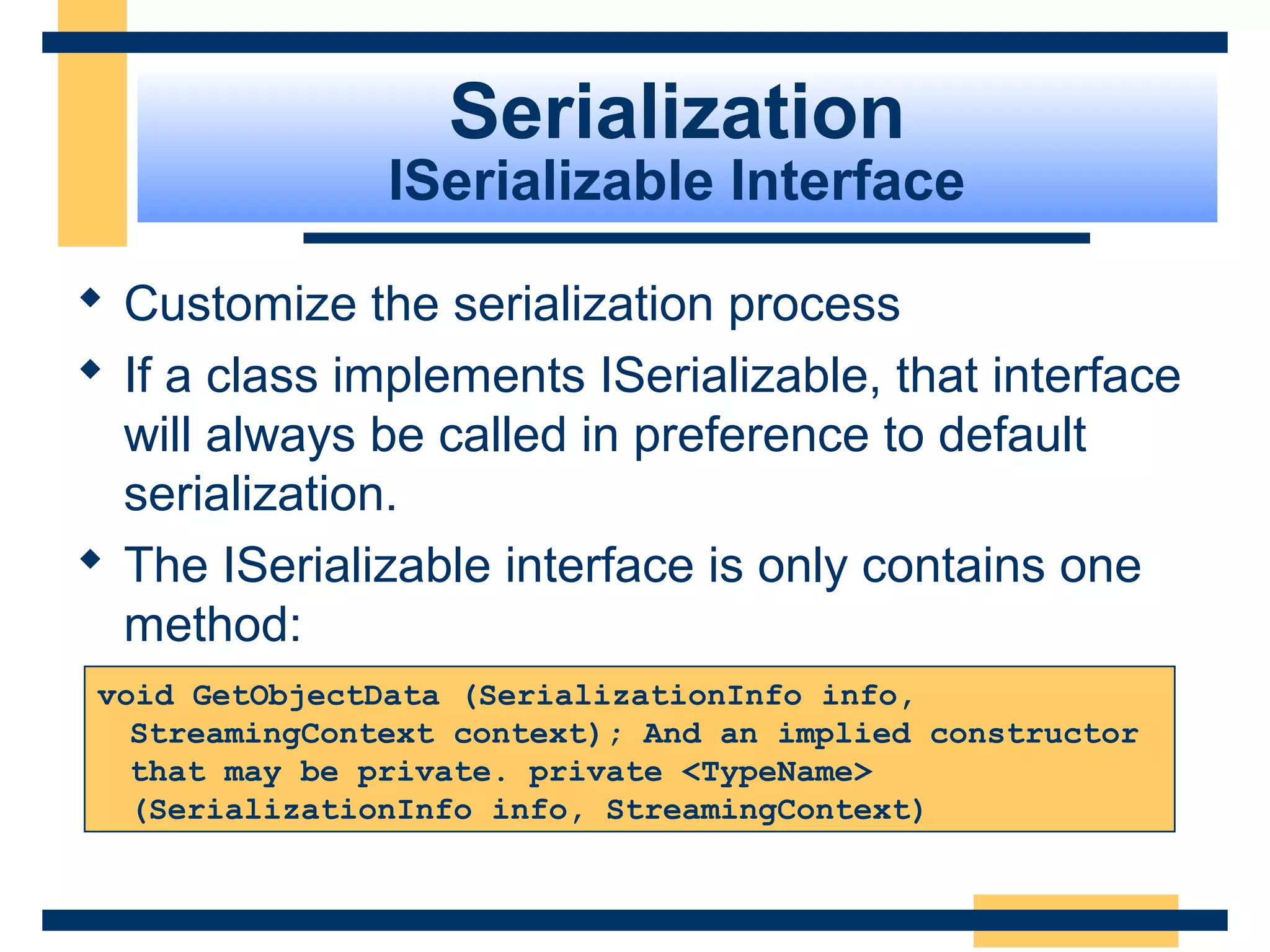 Serialization
ISerializable Interface
 Customize the serialization process
 If a class implements ISerializable, that interface
will always be called in preference to default
serialization.
 The ISerializable interface is only contains one
method:
void GetObjectData (SerializationInfo info,
StreamingContext context); And an implied constructor
that may be private. private <TypeName>
(SerializationInfo info, StreamingContext)
 