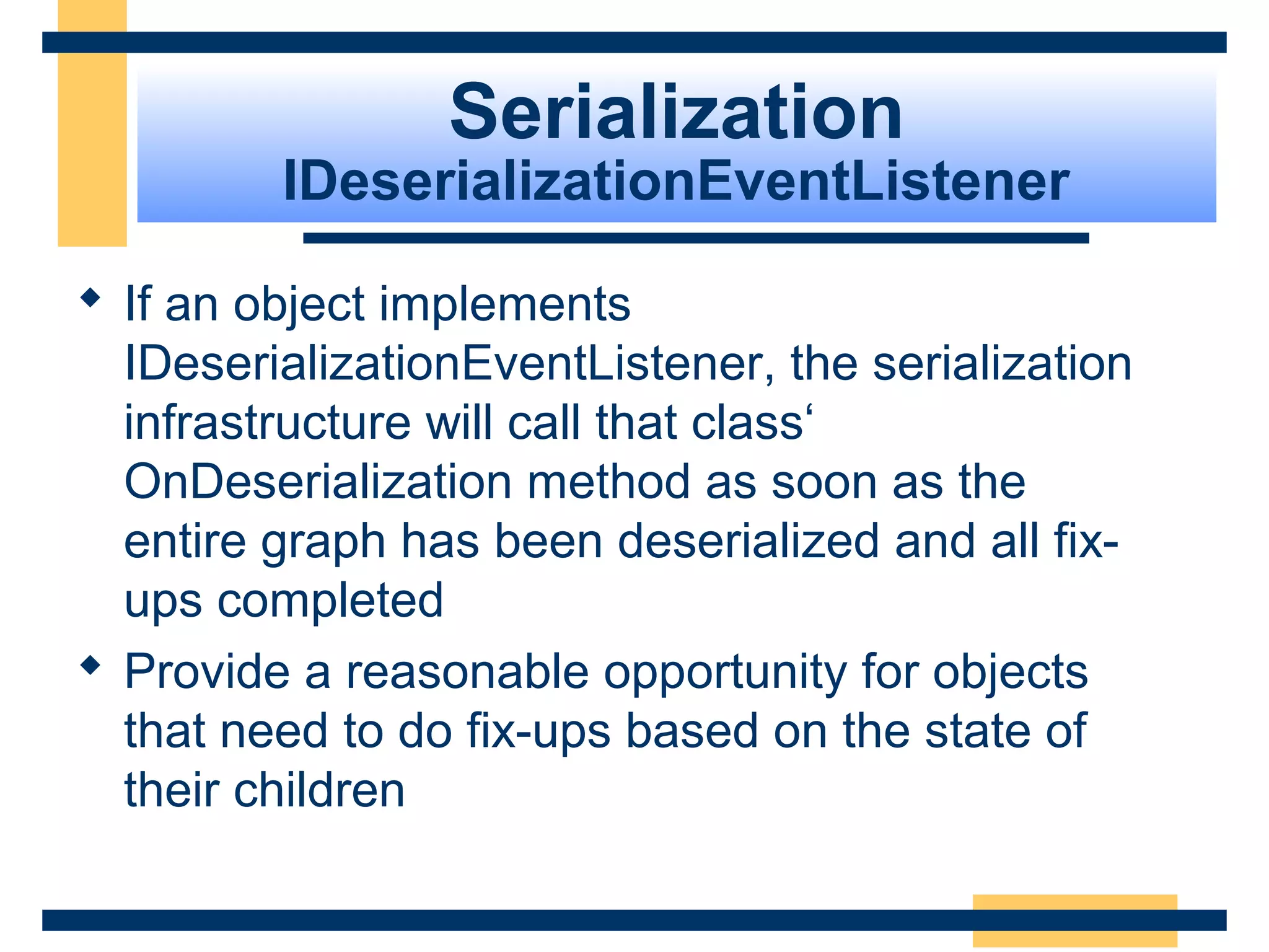 Serialization
IDeserializationEventListener
 If an object implements
IDeserializationEventListener, the serialization
infrastructure will call that class‘
OnDeserialization method as soon as the
entire graph has been deserialized and all fix-
ups completed
 Provide a reasonable opportunity for objects
that need to do fix-ups based on the state of
their children
 