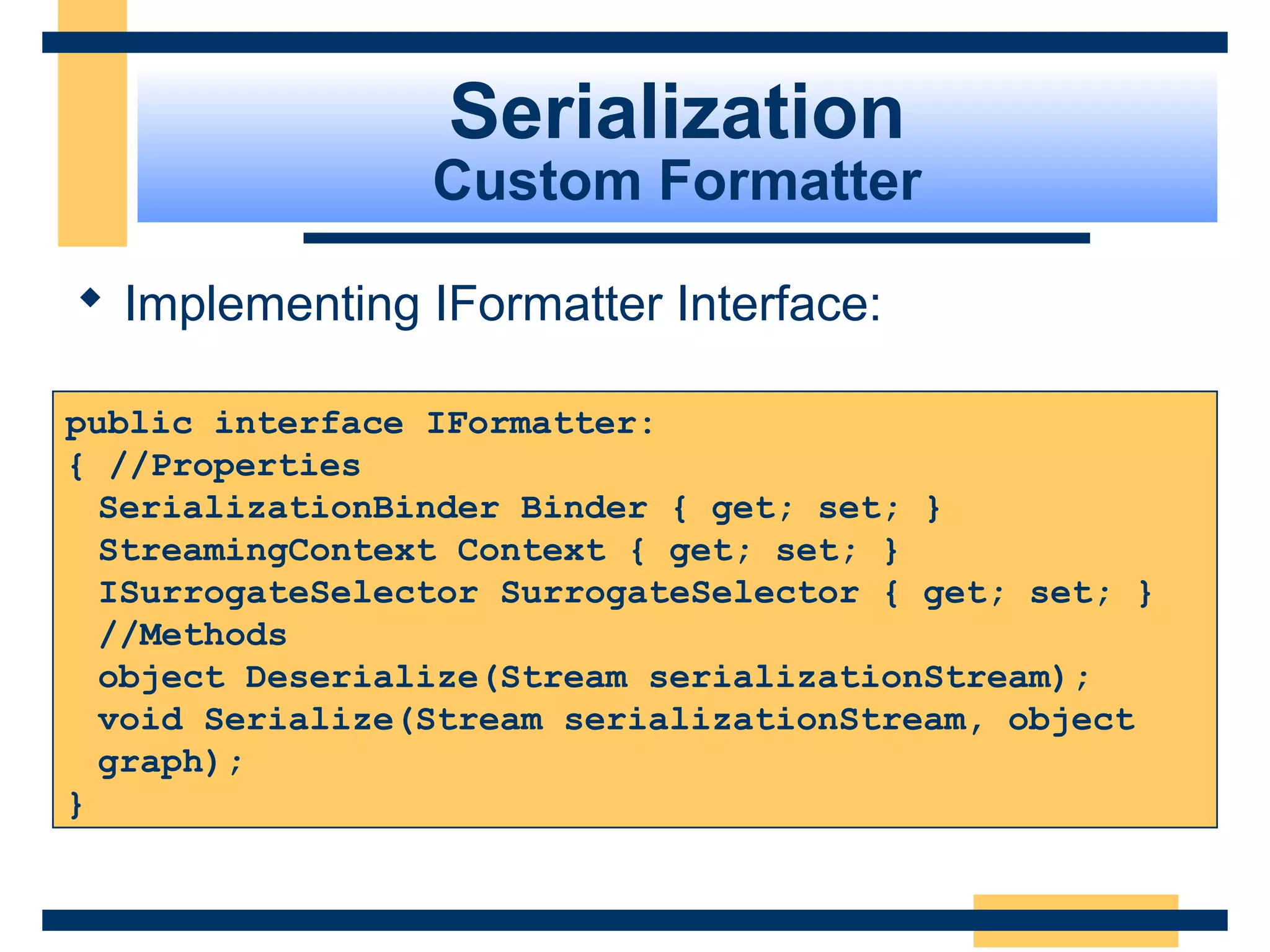 Serialization
Custom Formatter
 Implementing IFormatter Interface:
public interface IFormatter:
{ //Properties
SerializationBinder Binder { get; set; }
StreamingContext Context { get; set; }
ISurrogateSelector SurrogateSelector { get; set; }
//Methods
object Deserialize(Stream serializationStream);
void Serialize(Stream serializationStream, object
graph);
}
 