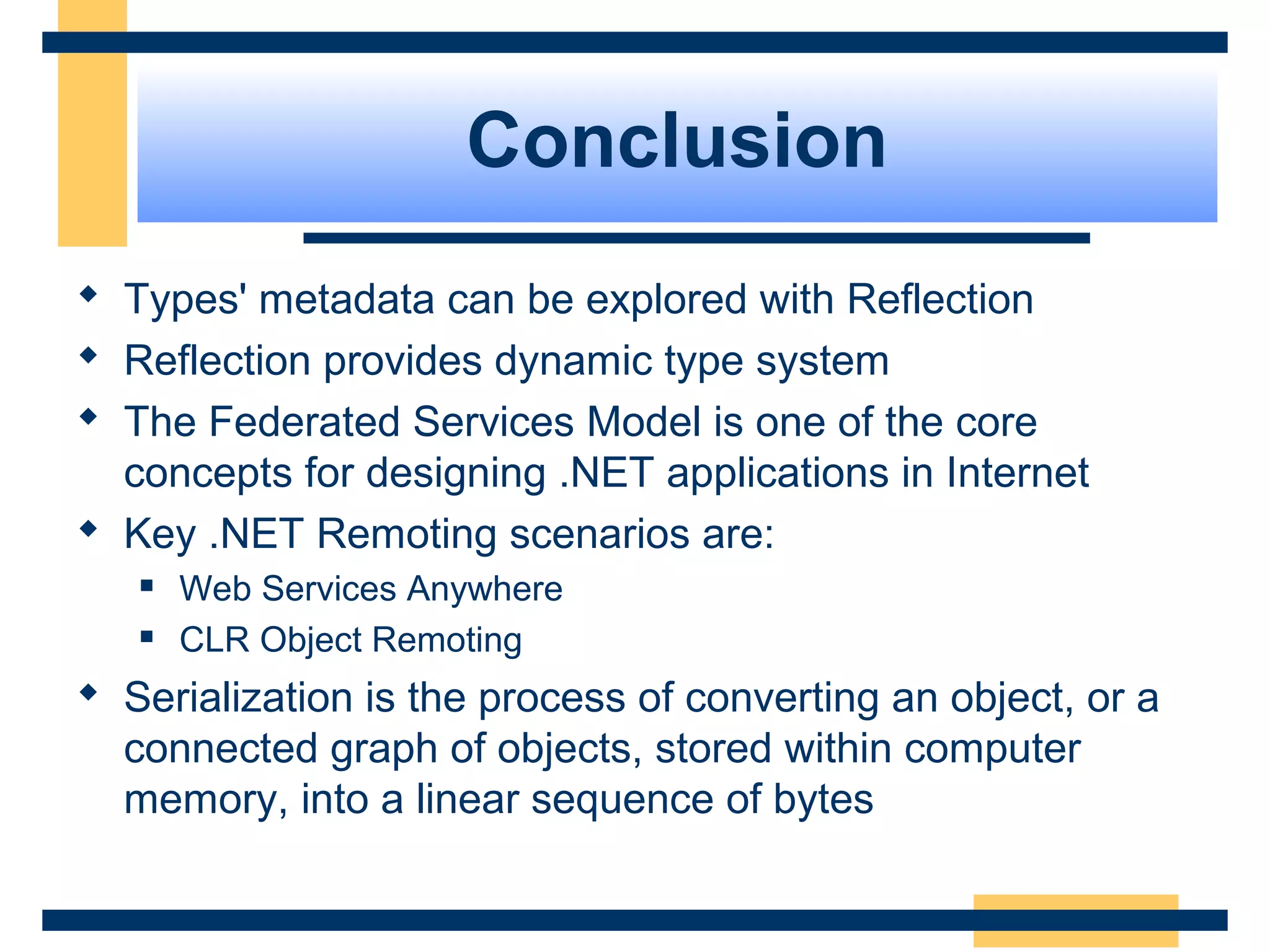 Conclusion
 Types' metadata can be explored with Reflection
 Reflection provides dynamic type system
 The Federated Services Model is one of the core
concepts for designing .NET applications in Internet
 Key .NET Remoting scenarios are:
 Web Services Anywhere
 CLR Object Remoting
 Serialization is the process of converting an object, or a
connected graph of objects, stored within computer
memory, into a linear sequence of bytes
 