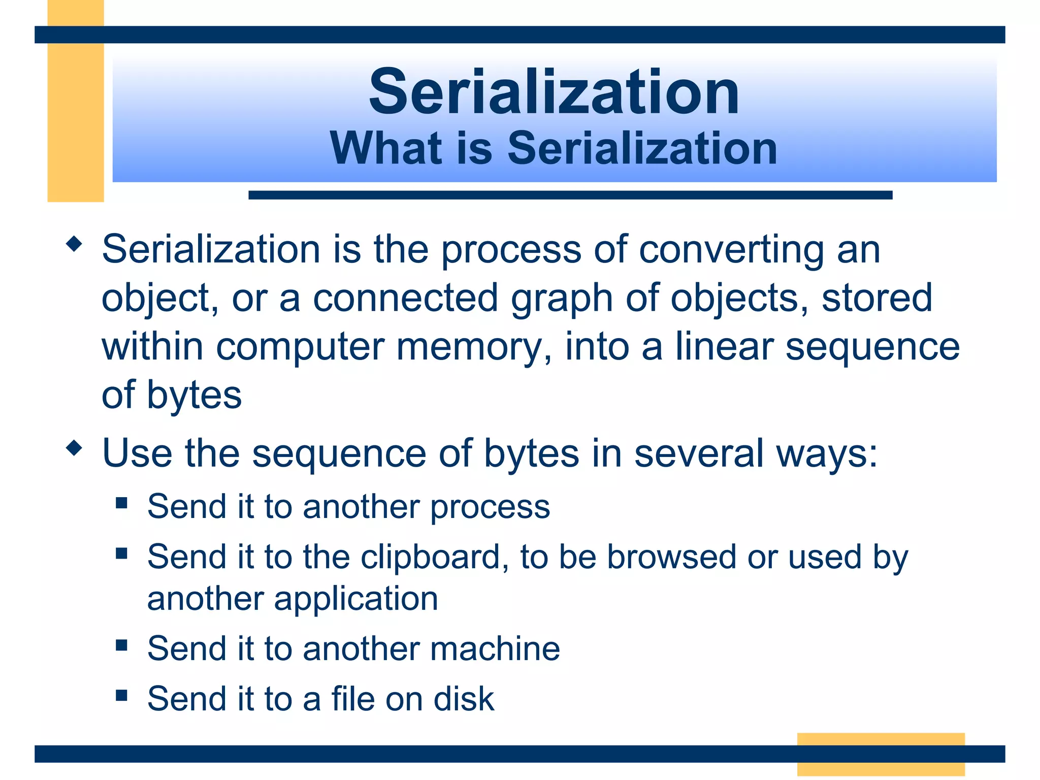 Serialization
What is Serialization
 Serialization is the process of converting an
object, or a connected graph of objects, stored
within computer memory, into a linear sequence
of bytes
 Use the sequence of bytes in several ways:
 Send it to another process
 Send it to the clipboard, to be browsed or used by
another application
 Send it to another machine
 Send it to a file on disk
 