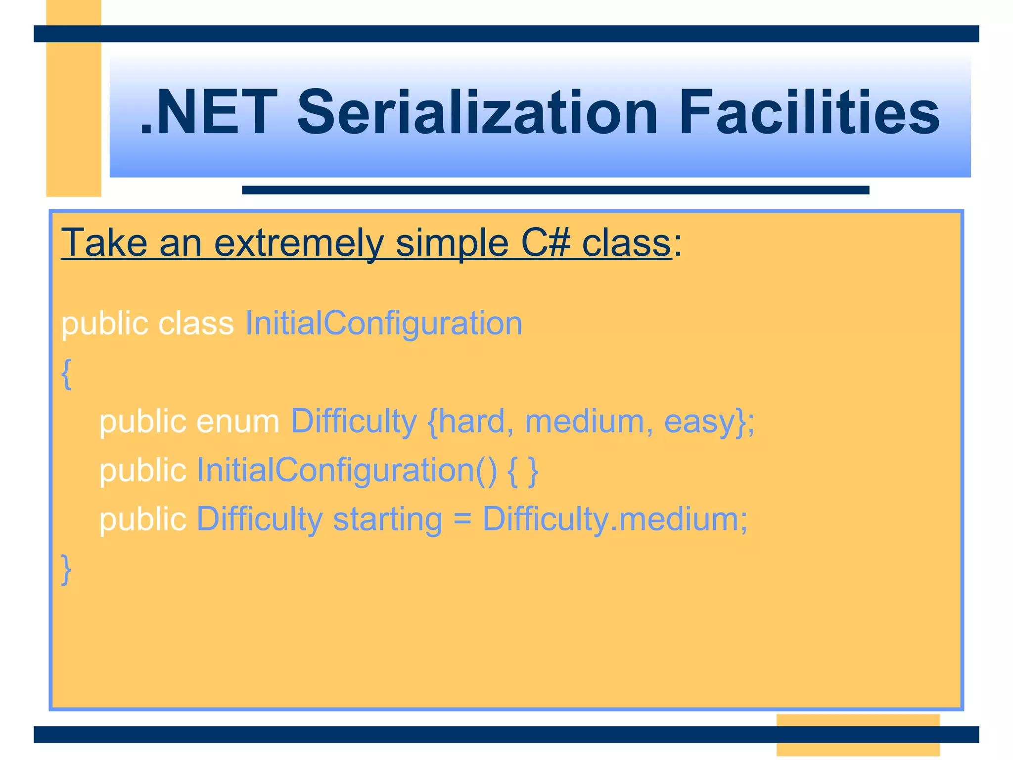 .NET Serialization Facilities
Take an extremely simple C# class:
public class InitialConfiguration
{
public enum Difficulty {hard, medium, easy};
public InitialConfiguration() { }
public Difficulty starting = Difficulty.medium;
}
 
