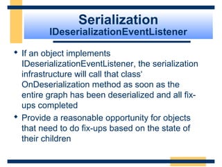 Serialization
IDeserializationEventListener
 If an object implements
IDeserializationEventListener, the serialization
infrastructure will call that class‘
OnDeserialization method as soon as the
entire graph has been deserialized and all fix-
ups completed
 Provide a reasonable opportunity for objects
that need to do fix-ups based on the state of
their children
 