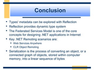 Conclusion
 Types' metadata can be explored with Reflection
 Reflection provides dynamic type system
 The Federated Services Model is one of the core
concepts for designing .NET applications in Internet
 Key .NET Remoting scenarios are:
 Web Services Anywhere
 CLR Object Remoting
 Serialization is the process of converting an object, or a
connected graph of objects, stored within computer
memory, into a linear sequence of bytes
 