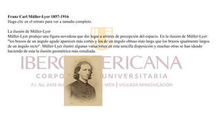 Franz Carl Müller-Lyer 1857-1916
Haga clic en el retrato para ver a tamaño completo.
La ilusión de Müller-Lyer
Müller-Lyer produjo una figura novedosa que dio lugar a errores de percepción del espacio. En la ilusión de Müller-Lyer:
"los brazos de un ángulo agudo aparecen más cortos y los de un ángulo obtuso más largo que los brazos igualmente largos
de un ángulo recto". Müller-Lyer ilustró algunas variaciones en esta sencilla disposición y muchas otras se han ideado
haciendo de esta la ilusión geométrica más estudiada.
 