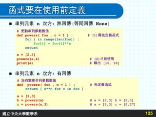 函式要在使用前定義
 串列元素 n 次方：無回傳(等同回傳 None)
 串列元素 n 次方：有回傳
125
# 更動串列參數數值
def powers( foo , n = 1 ) : # (1)需先定義函式
for i in range(len(foo)) :
foo[i] = foo[i]**n
return
a = [2,3]
powers(a,4) # (2)才能使用
print(a) # 輸出 [16, 18]
# 沒有變更串列參數數值
def powers( foo , n = 1 ) : # 先定義函式
return [ c**n for c in foo ]
a = [2,3]
b = powers(a) # a = [2,3] b = [2,3]
c = powers(a,3) # a = [2,3] c = [8,27]
國立中央大學數學系
 