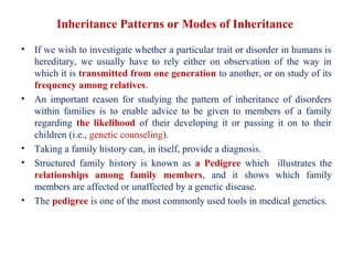 Inheritance Patterns or Modes of Inheritance
• If we wish to investigate whether a particular trait or disorder in humans is
hereditary, we usually have to rely either on observation of the way in
which it is transmitted from one generation to another, or on study of its
frequency among relatives.
• An important reason for studying the pattern of inheritance of disorders
within families is to enable advice to be given to members of a family
regarding the likelihood of their developing it or passing it on to their
children (i.e., genetic counseling).
• Taking a family history can, in itself, provide a diagnosis.
• Structured family history is known as a Pedigree which illustrates the
relationships among family members, and it shows which family
members are affected or unaffected by a genetic disease.
• The pedigree is one of the most commonly used tools in medical genetics.
 