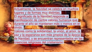 Actualmente, la Navidad se celebra en muchos
lugares y de formas muy distintas.
El significado de la Navidad,responde a
manifestación de ciertos valores humanos que
durante el año se mantienen más o menos en el
olvido.
Valores como la solidaridad, la unión, el amor, la
paz y la esperanza son más propios de la época
de Navidad, y se encuentran representados en las
creencias religiosas del cristianismo
 